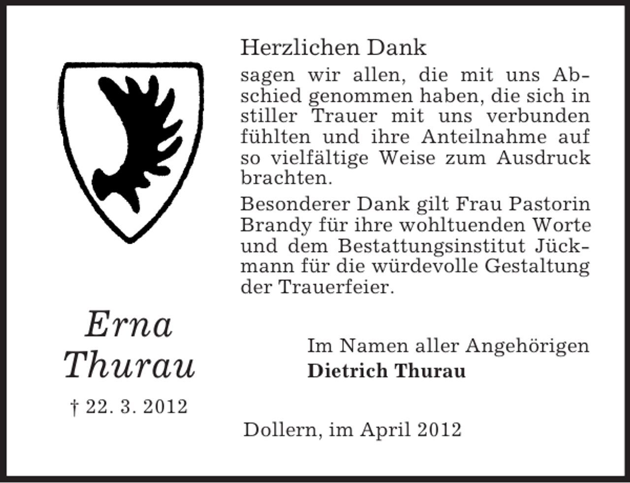 <p>Herzlichen Dank<br />sagen wir allen, die mit uns Abschied genommen haben, die sich in<br />stiller Trauer mit uns verbunden<br />fühlten und ihre Anteilnahme auf<br />so vielfältige Weise zum Ausdruck<br />brachten.<br />Besonderer Dank gilt Frau Pastorin<br />Brandy für ihre wohltuenden Worte<br />und dem Bestattungsinstitut Jückmann für die würdevolle Gestaltung<br />der Trauerfeier.</p><p>Erna<br />Thurau</p><p>Im Namen aller Angehörigen<br />Dietrich Thurau</p><p>† 22. 3. 2012<br />Dollern, im April 2012</p>