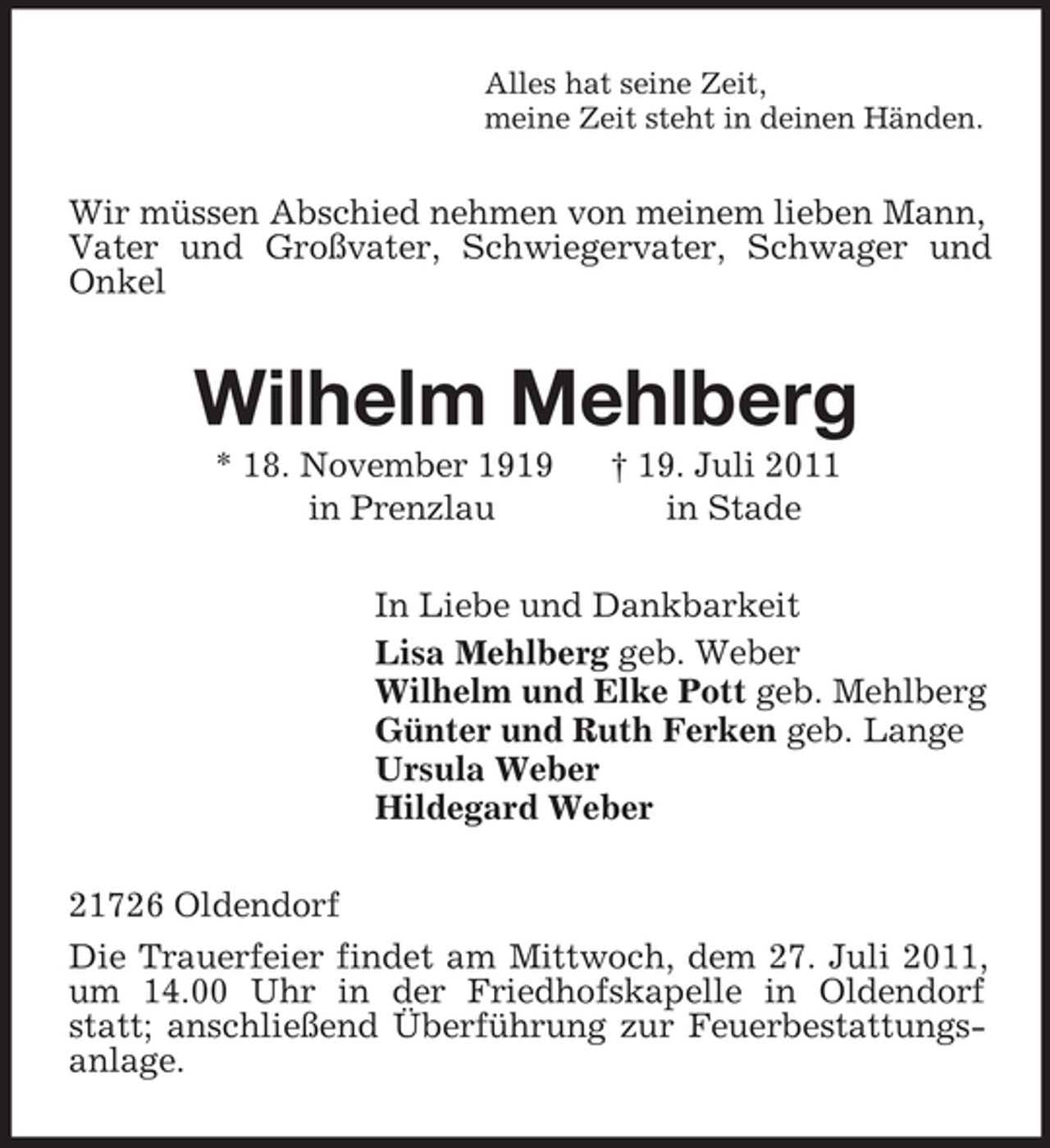 <p>Alles hat seine Zeit,<br />meine Zeit steht in deinen Händen.<br />Wir müssen Abschied nehmen von meinem lieben Mann, Vater und Großvater, Schwiegervater, Schwager und Onkel<br />Wilhelm Mehlberg<br />* 18. November 1919 † 19. Juli 2011<br />in Prenzlau in Stade<br />In Liebe und Dankbarkeit<br />Lisa Mehlberg geb. Weber<br />Wilhelm und Elke Pott geb. Mehlberg<br />Günter und Ruth Ferken geb. Lange<br />Ursula Weber<br />Hildegard Weber<br />21726 Oldendorf<br />Die Trauerfeier findet am Mittwoch, dem 27. Juli 2011, um 14.00 Uhr in der Friedhofskapelle in Oldendorf statt; anschließend Überführung zur Feuerbestattungsanlage.</p>