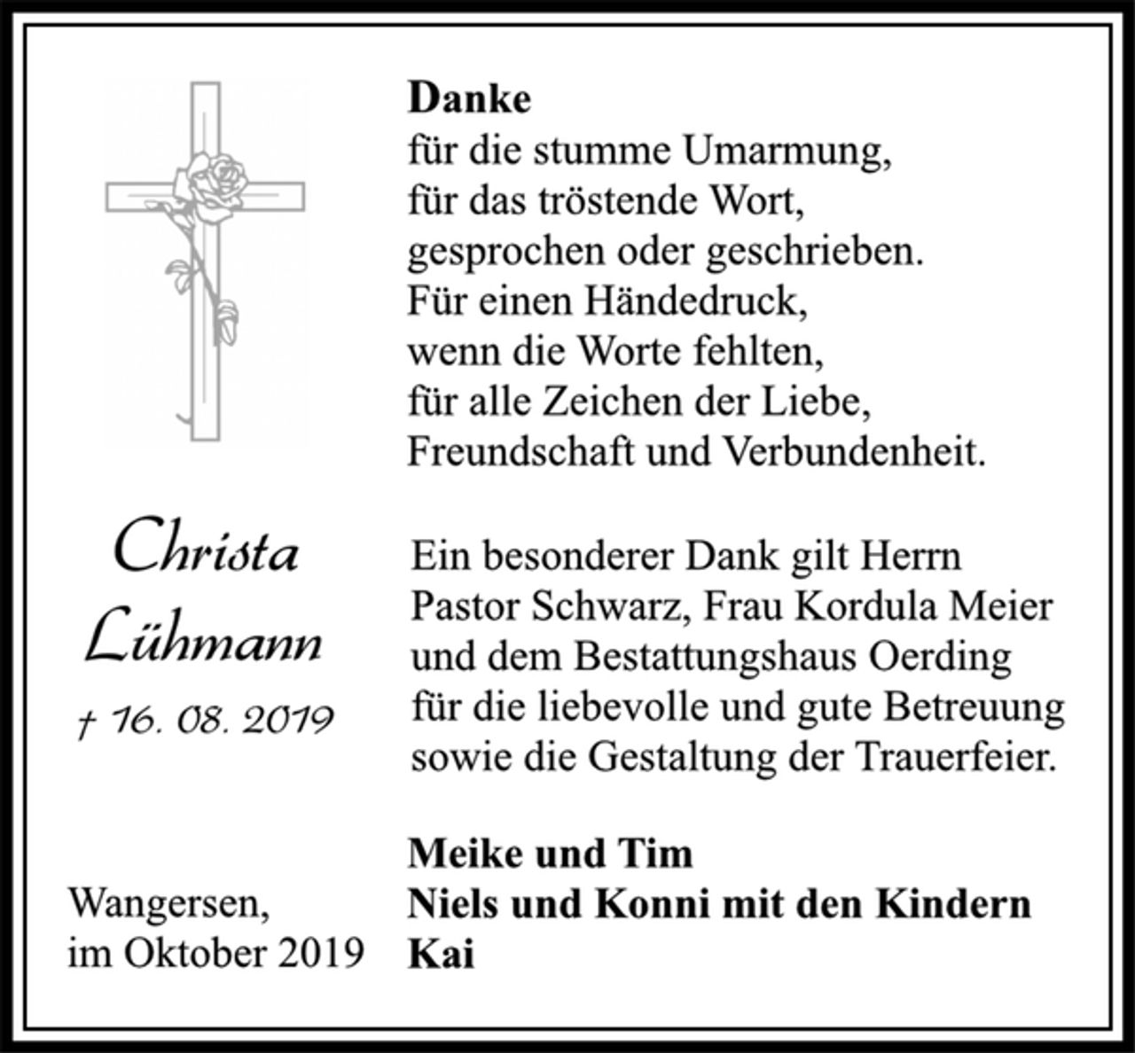 <p>Christa<br />Lühmann<br />† 16. 08. 2019<br />Danke<br />für die stumme Umarmung,<br />für das tröstende Wort,<br />gesprochen oder geschrieben.<br />Für einen Händedruck,<br />wenn die Worte fehlten,<br />für alle Zeichen der Liebe,<br />Freundschaft und Verbundenheit.<br />Ein besonderer Dank gilt Herrn<br />Pastor Schwarz, Frau Kordula Meier<br />und dem Bestattungshaus Oerding<br />für die liebevolle und gute Betreuung<br />sowie die Gestaltung der Trauerfeier.<br />Meike und Tim<br />Niels und Konni mit den Kindern<br />Kai<br />Wangersen,<br />im Oktober 2019</p>