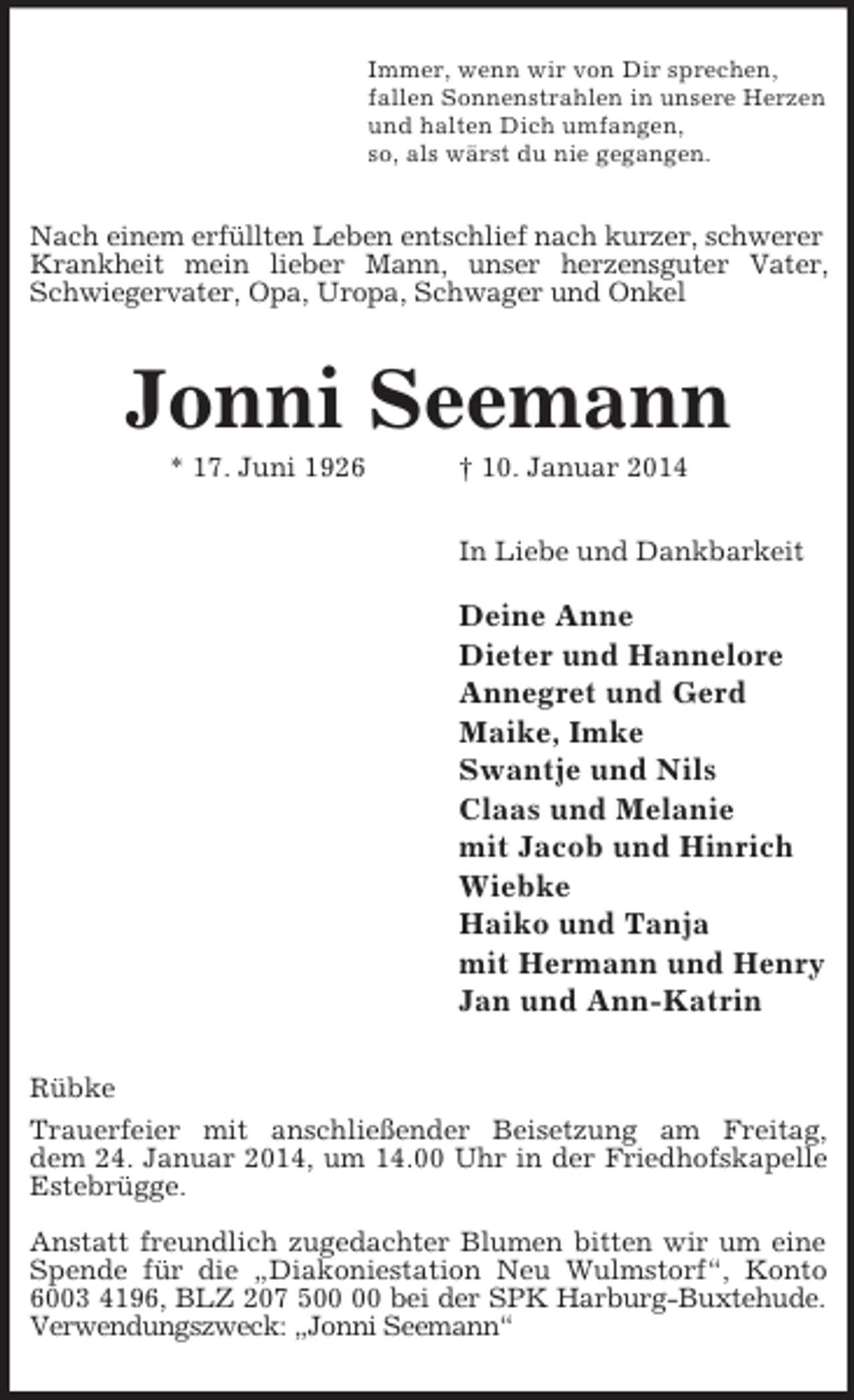 <p>Immer, wenn wir von Dir sprechen,<br />fallen Sonnenstrahlen in unsere Herzen<br />und halten Dich umfangen,<br />so, als wärst du nie gegangen.<br />Nach einem erfüllten Leben entschlief nach kurzer, schwerer<br />Krankheit mein lieber Mann, unser herzensguter Vater, Schwiegervater, Opa, Uropa, Schwager und Onkel<br />Jonni Seemann<br />* 17. Juni 1926 † 10. Januar 2014<br />In Liebe und Dankbarkeit</p><p>Deine Anne<br />Dieter und Hannelore<br />Annegret und Gerd<br />Maike, Imke<br />Swantje und Nils<br />Claas und Melanie<br />mit Jacob und Hinrich<br />Wiebke<br />Haiko und Tanja<br />mit Hermann und Henry<br />Jan und Ann-Katrin<br />Rübke<br />Trauerfeier mit anschließender Beisetzung am Freitag,<br />dem 24. Januar 2014, um 14.00 Uhr in der Friedhofskapelle<br />Estebrügge.</p><p>Anstatt freundlich zugedachter Blumen bitten wir um eine Spende für die „Diakoniestation Neu Wulmstorf“, Konto 6003 4196, BLZ 207 500 00 bei der SPK Harburg-Buxtehude.<br />Verwendungszweck: „Jonni Seemann“</p>
