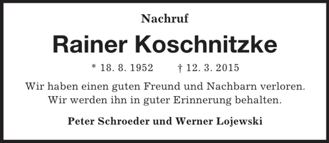 <p>Nachruf<br />Rainer Koschnitzke<br />* 18. 8. 1952 † 12. 3. 2015<br />Wir haben einen guten Freund und Nachbarn verloren. Wir werden ihn in guter Erinnerung behalten.<br />Peter Schroeder und Werner Lojewski</p>