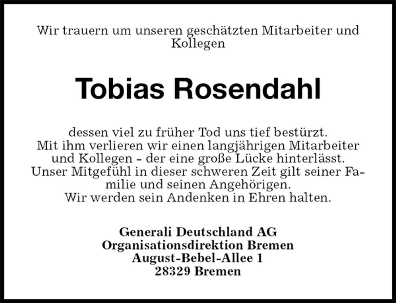 <p>Wir trauern um unseren geschätzten Mitarbeiter und Kollegen</p><p>Tobias Rosendahl<br />dessen viel zu früher Tod uns tief bestürzt.<br />Mit ihm verlieren wir einen langjährigen Mitarbeiter und Kollegen - der eine große Lücke hinterlässt.<br />Unser Mitgefühl in dieser schweren Zeit gilt seiner Familie und seinen Angehörigen.<br />Wir werden sein Andenken in Ehren halten.<br />Generali Deutschland AG<br />Organisationsdirektion Bremen<br />August-Bebel-Allee 1<br />28329 Bremen</p>