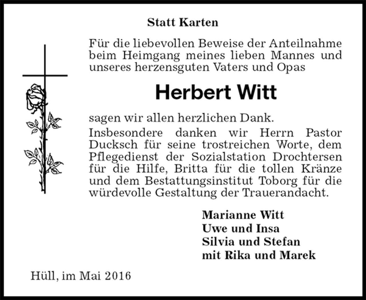 <p>Statt Karten<br />Für die liebevollen Beweise der Anteilnahme beim Heimgang meines lieben Mannes und unseres herzensguten Vaters und Opas<br />Herbert Witt<br />sagen wir allen herzlichen Dank.<br />Insbesondere danken wir Herrn Pastor Ducksch für seine trostreichen Worte, dem Pflegedienst der Sozialstation Drochtersen für die Hilfe, Britta für die tollen Kränze und dem Bestattungsinstitut Toborg für die würdevolle Gestaltung der Trauerandacht.<br />Marianne Witt<br />Uwe und Insa<br />Silvia und Stefan<br />mit Rika und Marek<br />Hüll, im Mai 2016</p>