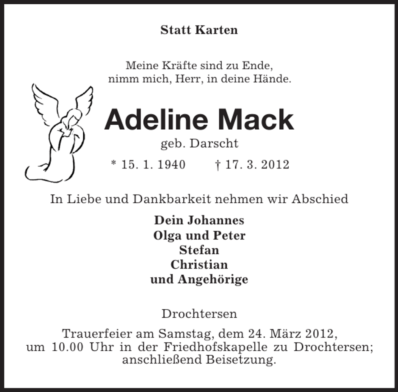 <p>Statt Karten<br />Meine Kräfte sind zu Ende,<br />nimm mich, Herr, in deine Hände.</p>
<p>Adeline Mack<br />geb. Darscht<br />* 15. 1. 1940</p>
<p>† 17. 3. 2012</p>
<p>In Liebe und Dankbarkeit nehmen wir Abschied<br />Dein Johannes<br />Olga und Peter<br />Stefan<br />Christian<br />und Angehörige<br />Drochtersen<br />Trauerfeier am Samstag, dem 24. März 2012,<br />um 10.00 Uhr in der Friedhofskapelle zu Drochtersen;<br />anschließend Beisetzung.</p>