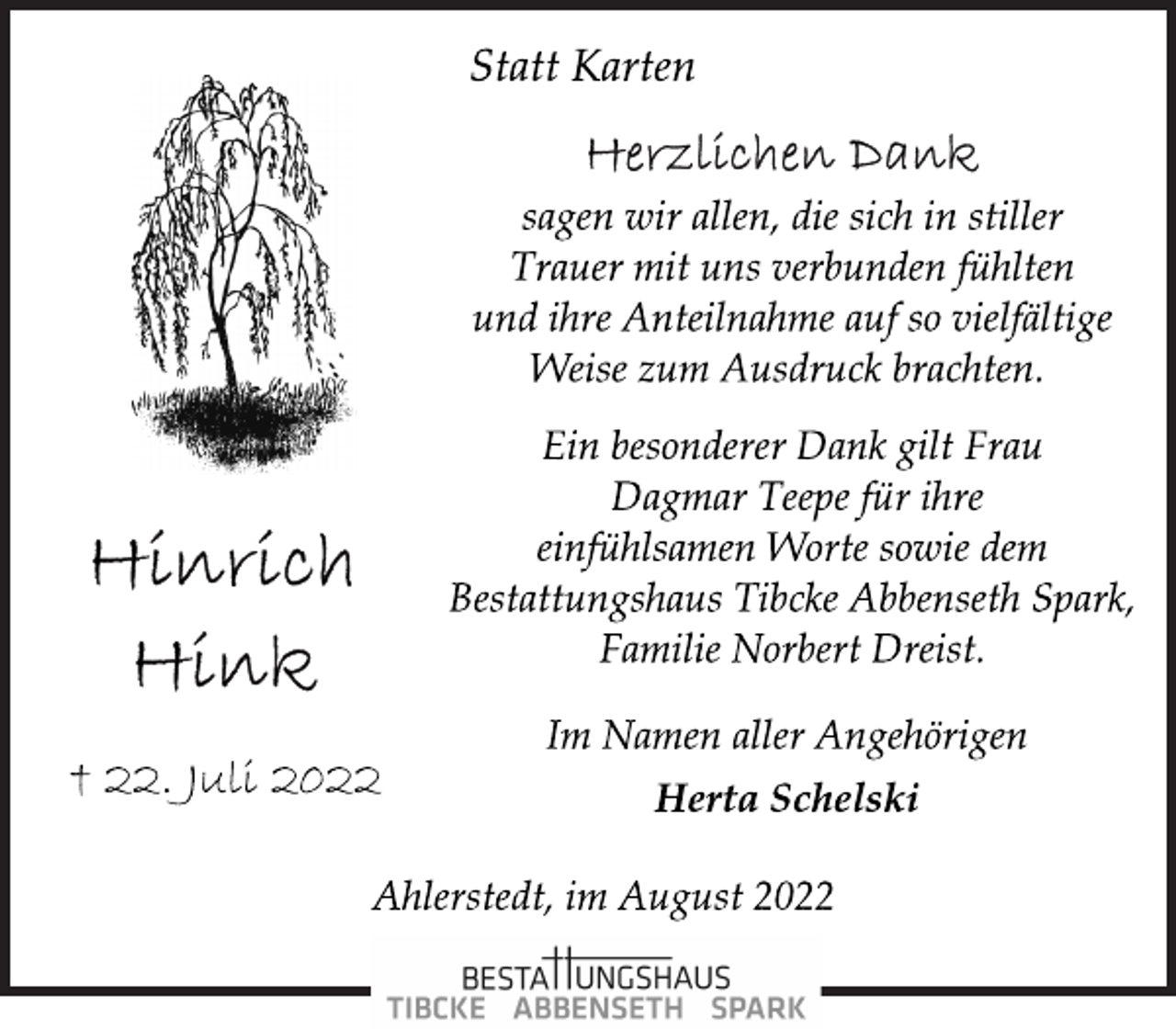 <p>Statt Karten<br />Herzlichen Dank<br />sagen wir allen, die sich in stiller<br />Trauer mit uns verbunden fühlten<br />und ihre Anteilnahme auf so vielfältige<br />Weise zum Ausdruck brachten.<br />Ein besonderer Dank gilt Frau<br />Dagmar Teepe für ihre<br />einfühlsamen Worte sowie dem<br />Bestattungshaus Tibcke Abbenseth Spark,<br />Familie Norbert Dreist.<br />Im Namen aller Angehörigen<br />Herta Schelski</p><p>Hinrich Hink<br />† 22. Juli 2022 Herta Schelski</p><p>Ahlerstedt, im August 2022</p>
