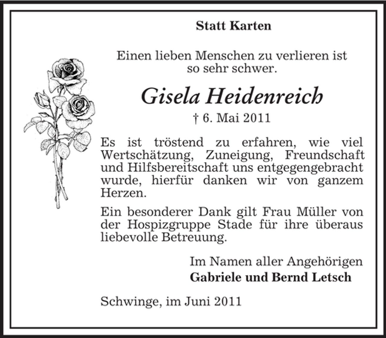 <p>Statt Karten Einen lieben Menschen zu verlieren ist so sehr schwer.</p>
<p>Gisela Heidenreich<br />† 6. Mai 2011 Es ist tröstend zu erfahren, wie viel Wertschätzung, Zuneigung, Freundschaft und Hilfsbereitschaft uns entgegengebracht wurde, hierfür danken wir von ganzem Herzen. Ein besonderer Dank gilt Frau Müller von der Hospizgruppe Stade für ihre überaus liebevolle Betreuung. Im Namen aller Angehörigen Gabriele und Bernd Letsch Schwinge, im Juni 2011</p>