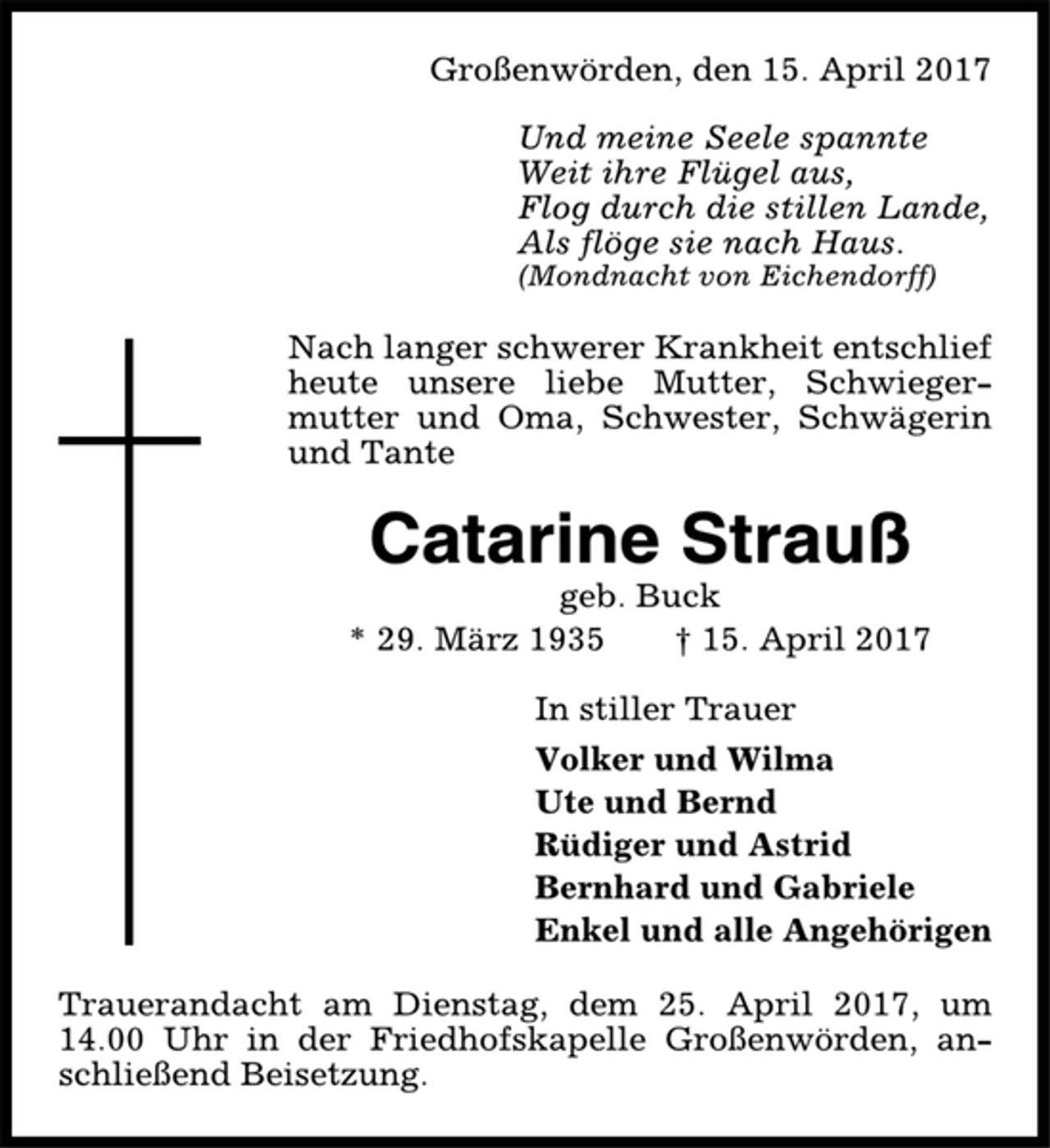<p>Großenwörden, den 15. April 2017<br />Und meine Seele spannte<br />Weit ihre Flügel aus,<br />Flog durch die stillen Lande,<br />Als flöge sie nach Haus.<br />(Mondnacht von Eichendorff)<br />Nach langer schwerer Krankheit entschlief<br />heute unsere liebe Mutter, Schwiegermutter<br />und Oma, Schwester, Schwägerin<br />und Tante<br />Catarine Strauß<br />geb. Buck<br />* 29. März 1935 † 15. April 2017<br />In stiller Trauer<br />Volker und Wilma<br />Ute und Bernd<br />Rüdiger und Astrid<br />Bernhard und Gabriele<br />Enkel und alle Angehörigen<br />Trauerandacht am Dienstag, dem 25. April 2017, um<br />14.00 Uhr in der Friedhofskapelle Großenwörden, anschließend<br />Beisetzung.</p>