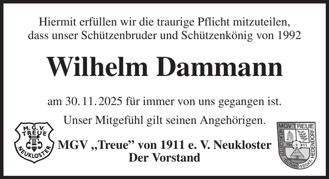 <p>Hiermit erfüllen wir die traurige Pflicht mitzuteilen,<br />dass unser Schützenbruder und Schützenkönig von 1992<br />Wilhelm Dammann<br />am 30. 11. 2025 für immer von uns gegangen ist.<br />Unser Mitgefühl gilt seinen Angehörigen.<br />MGV „Treue” von 1911 e. V. Neukloster<br />Der Vorstand</p>