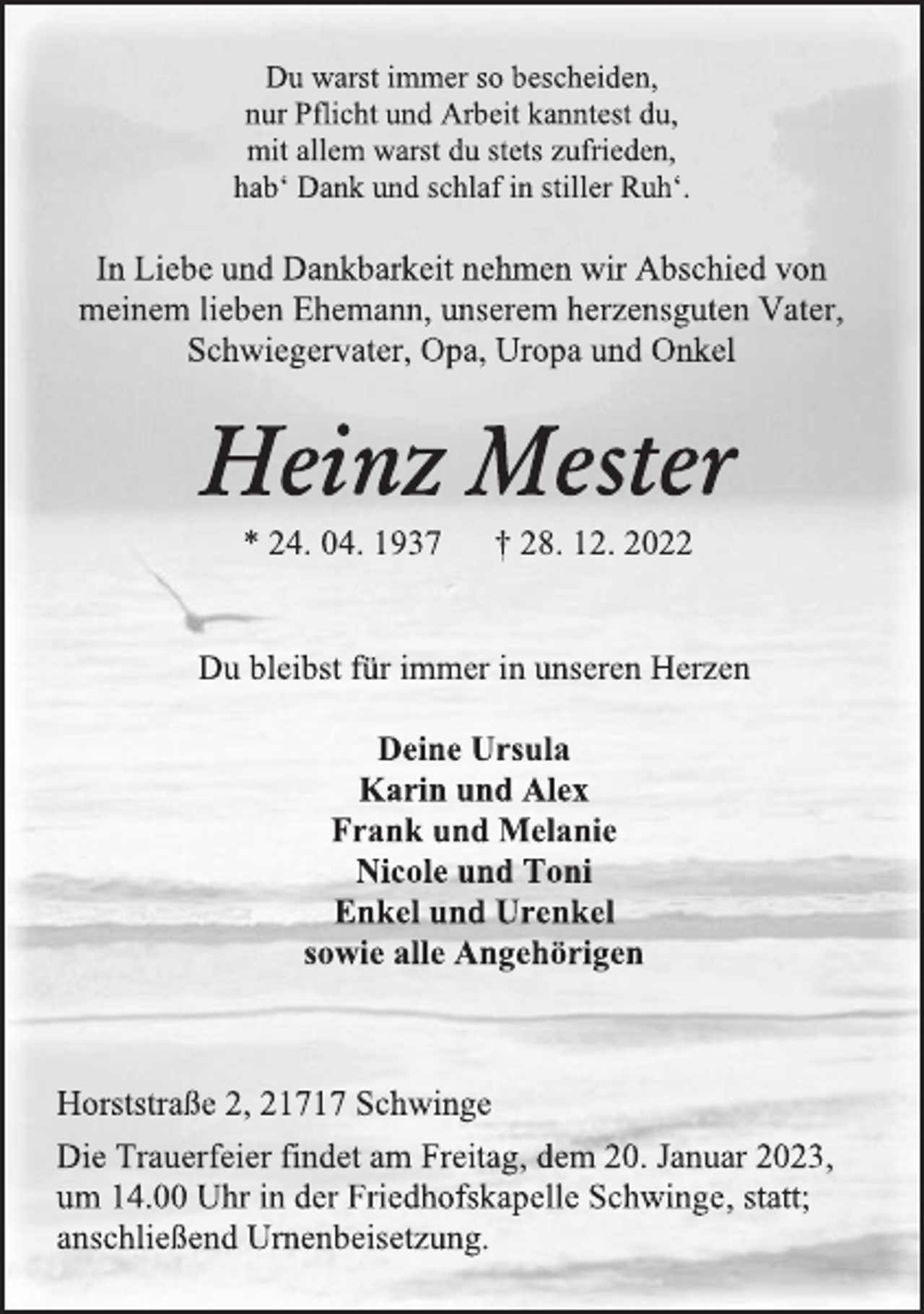 <p>Du warst immer so bescheiden,<br />nur Pflicht und Arbeit kanntest du,<br />mit allem warst du stets zufrieden,<br />hab' Dank und schlaf in stiller Ruh'.<br />In Liebe und Dankbarkeit nehmen wir Abschied von<br />meinem lieben Ehemann, unserem herzensguten Vater,<br />Schwiegervater, Opa, Uropa und Onkel<br />Heinz Mester<br />* 24. 04. 1937 † 28. 12. 2022<br />Du bleibst für immer in unseren Herzen<br />Deine Ursula<br />Karin und Alex<br />Frank und Melanie<br />Nicole und Toni<br />Enkel und Urenkel<br />sowie alle Angehörigen<br />Horststraße 2, 21717 Schwinge<br />Die Trauerfeier findet am Freitag, dem 20. Januar 2023,<br />um 14.00 Uhr in der Friedhofskapelle Schwinge, statt;<br />anschließend Urnenbeisetzung.</p>