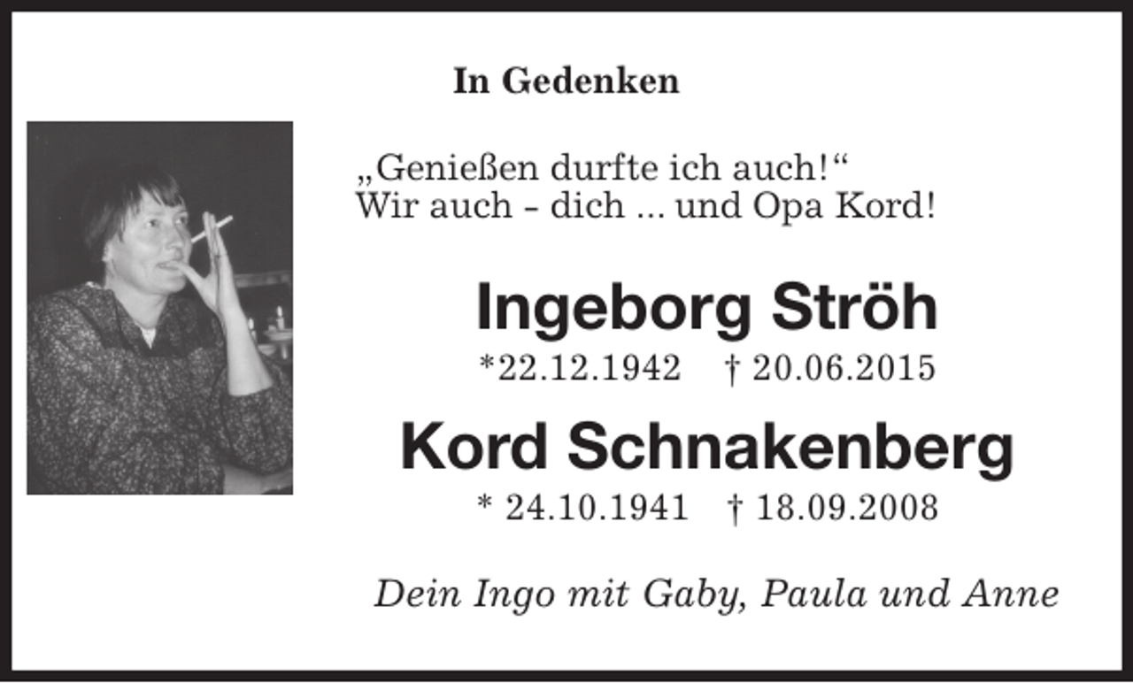 <p>In Gedenken<br />„Genießen durfte ich auch!“<br />Wir auch - dich ... und Opa Kord!<br />Ingeborg Ströh<br />*22.12.1942 † 20.06.2015<br />Kord Schnakenberg<br />* 24.10.1941 † 18.09.2008<br />Dein Ingo mit Gaby, Paula und Anne</p>