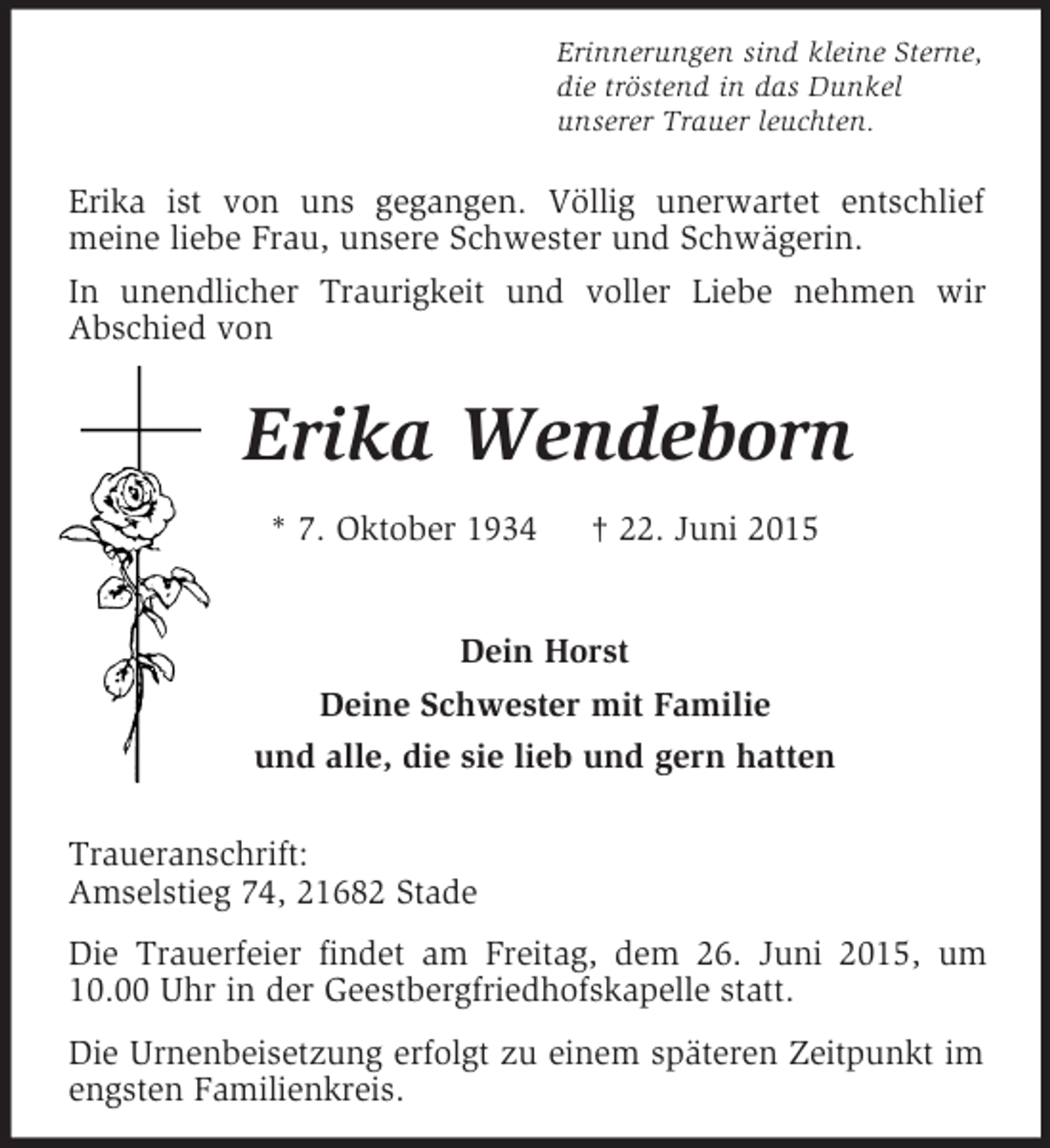 <p>Erinnerungen sind kleine Sterne,<br />die tröstend in das Dunkel<br />unserer Trauer leuchten.<br />Erika ist von uns gegangen. Völlig unerwartet entschlief<br />meine liebe Frau, unsere Schwester und Schwägerin.<br />In unendlicher Traurigkeit und voller Liebe nehmen wir<br />Abschied von<br />Erika Wendeborn<br />* 7. Oktober 1934 † 22. Juni 2015</p>
<p>Dein Horst<br />Deine Schwester mit Familie<br />und alle, die sie lieb und gern hatten</p>
<p>Traueranschrift:<br />Amselstieg 74, 21682 Stade<br />Die Trauerfeier findet am Freitag, dem 26. Juni 2015, um 10.00 Uhr in der Geestbergfriedhofskapelle statt.<br />Die Urnenbeisetzung erfolgt zu einem späteren Zeitpunkt im engsten Familienkreis.</p>