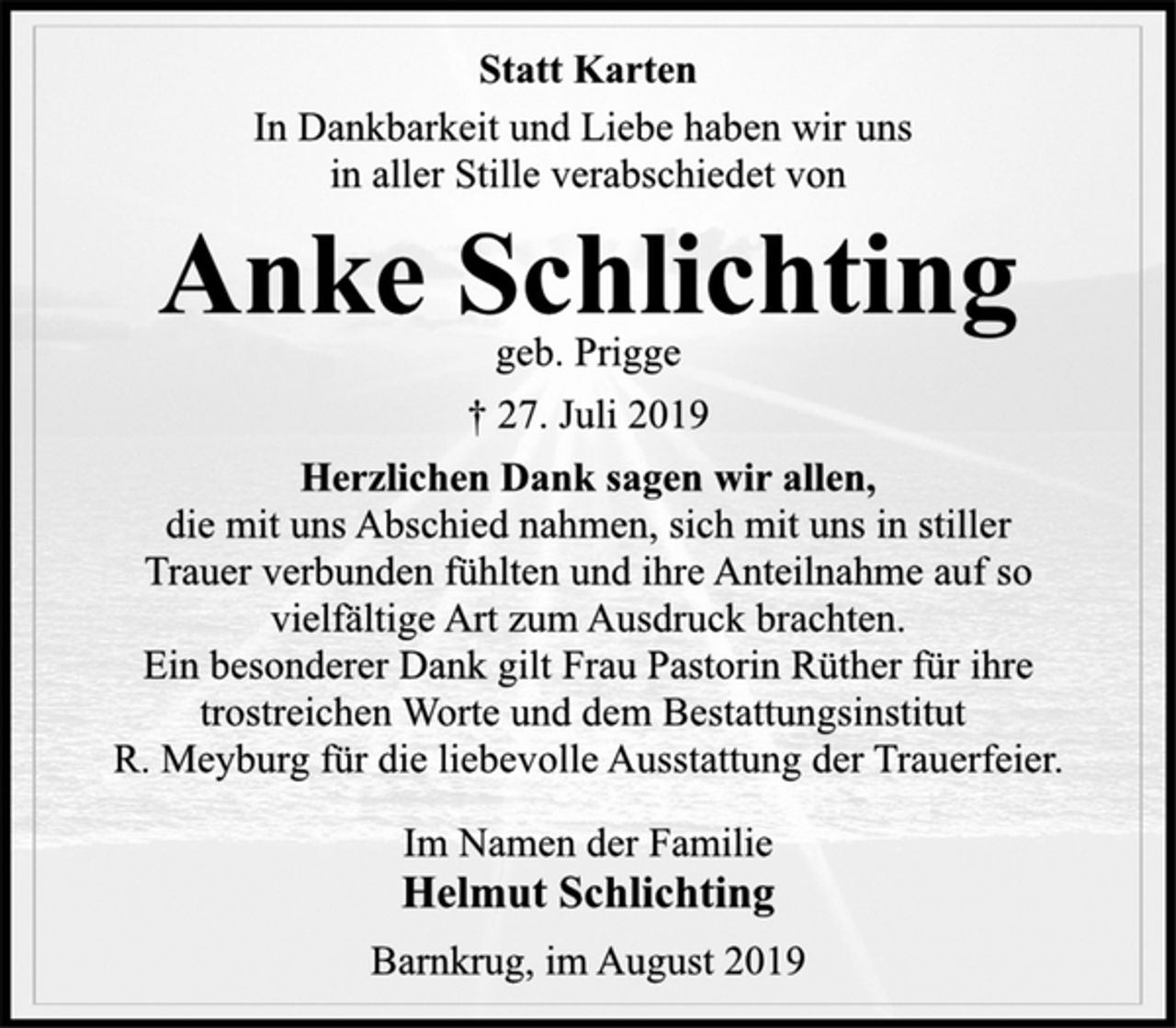 <p>Statt Karten<br />In Dankbarkeit und Liebe haben wir uns<br />in aller Stille verabschiedet von<br />Anke Schlichting<br />geb. Prigge<br />† 27. Juli 2019<br />Herzlichen Dank sagen wir allen,<br />die mit uns Abschied nahmen, sich mit uns in stiller<br />Trauer verbunden fühlten und ihre Anteilnahme auf so<br />vielfältige Art zum Ausdruck brachten.<br />Ein besonderer Dank gilt Frau Pastorin Rüther für ihre<br />trostreichen Worte und dem Bestattungsinstitut<br />R. Meyburg für die liebevolle Ausstattung der Trauerfeier.<br />Im Namen der Familie<br />Helmut Schlichting<br />Barnkrug, im August 2019</p>