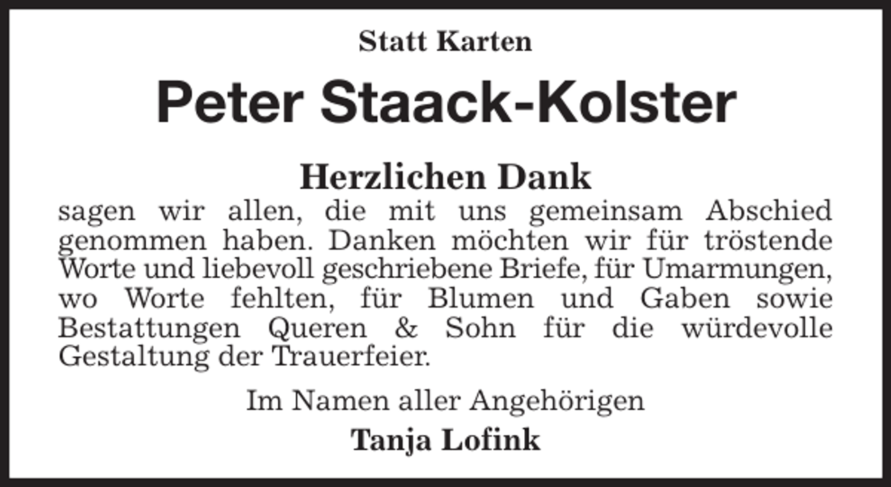 <p>Statt Karten<br />Peter Staack-Kolster<br />Herzlichen Dank<br />sagen wir allen, die mit uns gemeinsam Abschied<br />genommen haben. Danken möchten wir für tröstende Worte und liebevoll geschriebene Briefe, für Umarmungen,<br />wo Worte fehlten, für Blumen und Gaben sowie<br />Bestattungen Queren &amp; Sohn für die würdevolle<br />Gestaltung der Trauerfeier.<br />Im Namen aller Angehörigen<br />Tanja Lofink</p>
