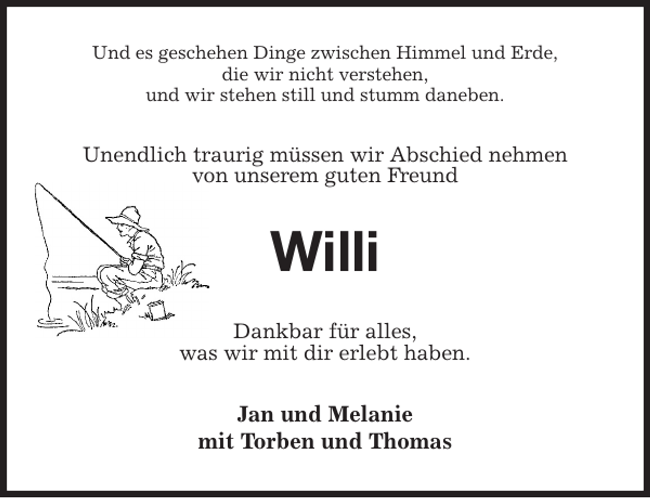 <p>Und es geschehen Dinge zwischen Himmel und Erde,<br />die wir nicht verstehen,<br />und wir stehen still und stumm daneben.<br />Unendlich traurig müssen wir Abschied nehmen<br />von unserem guten Freund<br />Willi<br />Dankbar für alles,<br />was wir mit dir erlebt haben.<br />Jan und Melanie<br />mit Torben und Thomas</p>