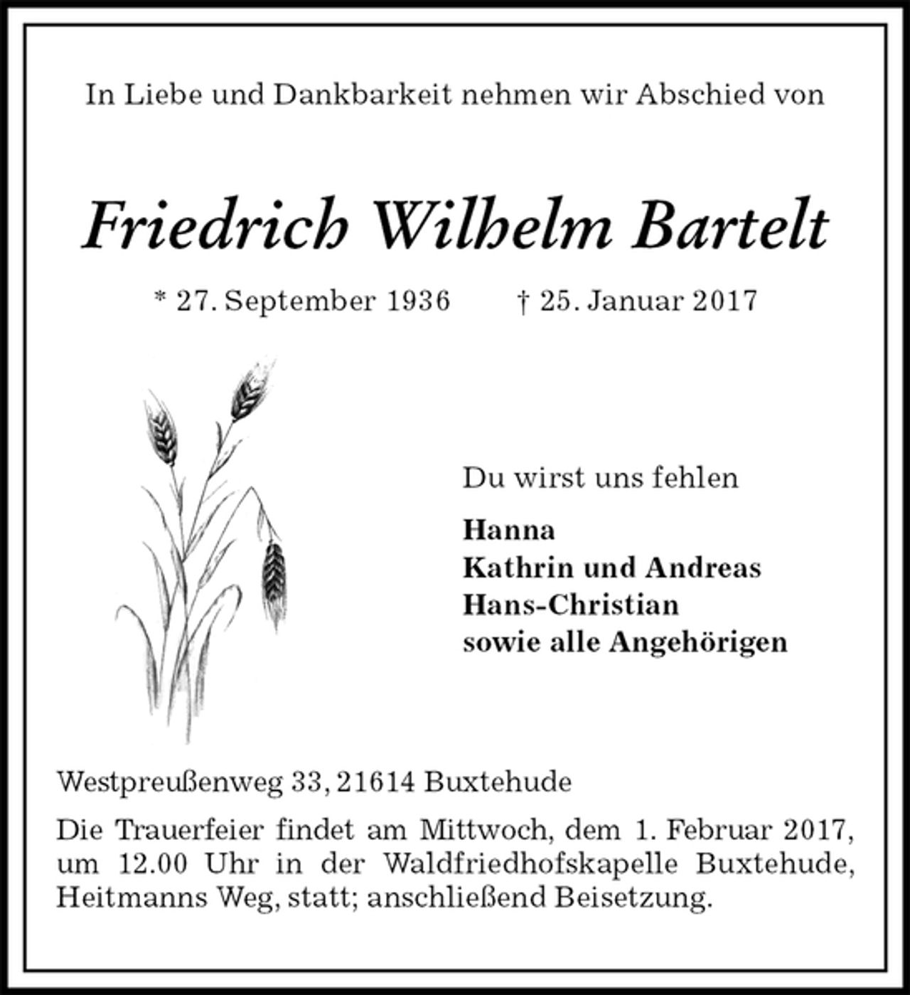 <p>In Liebe und Dankbarkeit nehmen wir Abschied von</p><p>Friedrich Wilhelm Bartelt<br />* 27. September 1936 † 25. Januar 2017</p><p>Du wirst uns fehlen<br />Hanna<br />Kathrin und Andreas<br />Hans-Christian<br />sowie alle Angehörigen</p><p>Westpreußenweg 33, 21614 Buxtehude<br />Die Trauerfeier findet am Mittwoch, dem 1. Februar 2017, um 12.00 Uhr in der Waldfriedhofskapelle Buxtehude, Heitmanns Weg, statt; anschließend Beisetzung.</p>