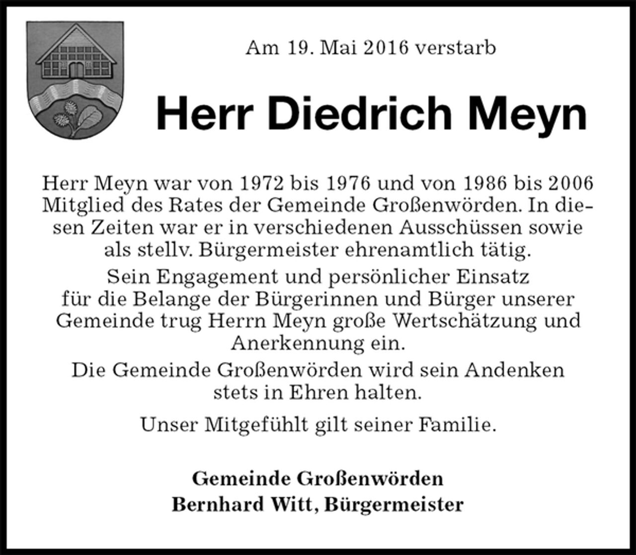<p>Am 19. Mai 2016 verstarb<br />Herr Diedrich Meyn<br />Herr Meyn war von 1972 bis 1976 und von 1986 bis 2006 Mitglied des Rates der Gemeinde Großenwörden. In diesen Zeiten war er in verschiedenen Ausschüssen sowie als stellv. Bürgermeister ehrenamtlich tätig.<br />Sein Engagement und persönlicher Einsatz<br />für die Belange der Bürgerinnen und Bürger unserer Gemeinde trug Herrn Meyn große Wertschätzung und Anerkennung ein.<br />Die Gemeinde Großenwörden wird sein Andenken<br />stets in Ehren halten.<br />Unser Mitgefühlt gilt seiner Familie.<br />Gemeinde Großenwörden<br />Bernhard Witt, Bürgermeister</p>