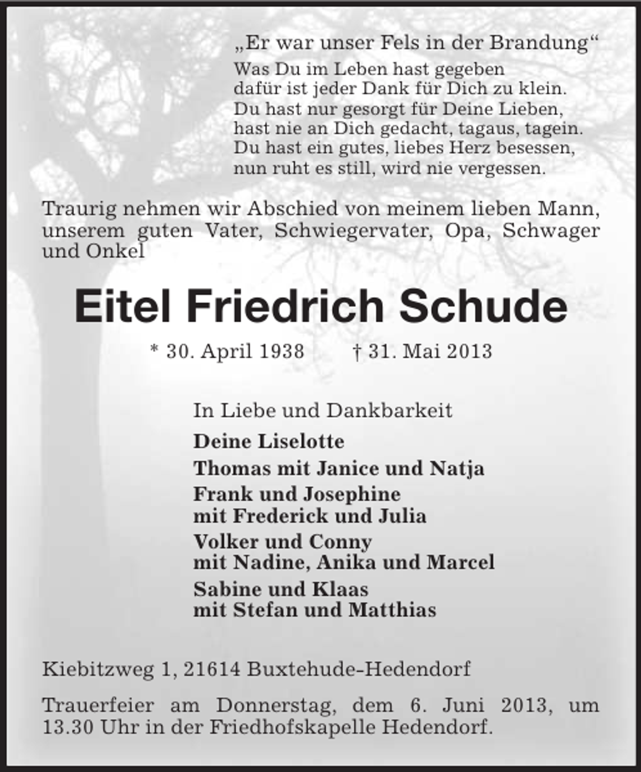 <p>„Er war unser Fels in der Brandung“<br />Was Du im Leben hast gegeben<br />dafür ist jeder Dank für Dich zu klein.<br />Du hast nur gesorgt für Deine Lieben,<br />hast nie an Dich gedacht, tagaus, tagein.<br />Du hast ein gutes, liebes Herz besessen,<br />nun ruht es still, wird nie vergessen.</p><p>Traurig nehmen wir Abschied von meinem lieben Mann,<br />unserem guten Vater, Schwiegervater, Opa, Schwager<br />und Onkel</p><p>Eitel Friedrich Schude<br />* 30. April 1938</p><p>† 31. Mai 2013</p><p>In Liebe und Dankbarkeit<br />Deine Liselotte<br />Thomas mit Janice und Natja<br />Frank und Josephine<br />mit Frederick und Julia<br />Volker und Conny<br />mit Nadine, Anika und Marcel<br />Sabine und Klaas<br />mit Stefan und Matthias<br />Kiebitzweg 1, 21614 Buxtehude-Hedendorf<br />Trauerfeier am Donnerstag, dem 6. Juni 2013, um<br />13.30 Uhr in der Friedhofskapelle Hedendorf.</p>