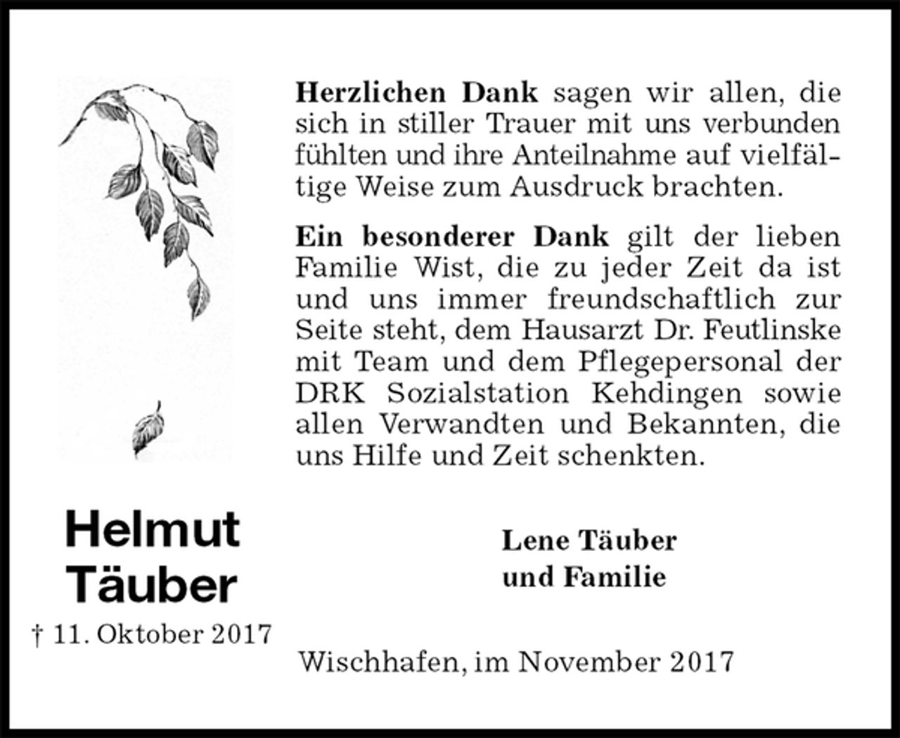 <p>Herzlichen Dank sagen wir allen, die sich in stiller Trauer mit uns verbunden fühlten und ihre Anteilnahme auf vielfältige Weise zum Ausdruck brachten.<br />Ein besonderer Dank gilt der lieben Familie Wist, die zu jeder Zeit da ist und uns immer freundschaftlich zur Seite steht, dem Hausarzt Dr. Feutlinske mit Team und dem Pflegepersonal der DRK Sozialstation Kehdingen sowie allen Verwandten und Bekannten, die uns Hilfe und Zeit schenkten.<br />Lene Täuber<br />und Familie<br />Wischhafen, im November 2017<br />Helmut<br />Täuber<br />† 11. Oktober 2017</p>