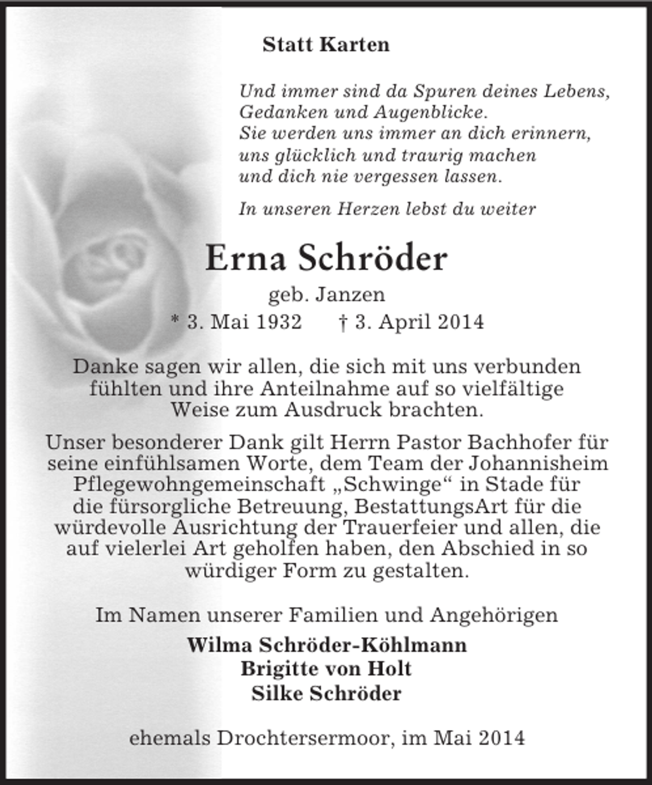 <p>Statt Karten<br />Und immer sind da Spuren deines Lebens,<br />Gedanken und Augenblicke.<br />Sie werden uns immer an dich erinnern,<br />uns glücklich und traurig machen<br />und dich nie vergessen lassen.<br />In unseren Herzen lebst du weiter<br />Erna Schröder<br />geb. Janzen<br />* 3. Mai 1932 † 3. April 2014<br />Danke sagen wir allen, die sich mit uns verbunden<br />fühlten und ihre Anteilnahme auf so vielfältige<br />Weise zum Ausdruck brachten.<br />Unser besonderer Dank gilt Herrn Pastor Bachhofer für seine einfühlsamen Worte, dem Team der Johannisheim Pflegewohngemeinschaft „Schwinge“ in Stade für<br />die fürsorgliche Betreuung, BestattungsArt für die<br />würdevolle Ausrichtung der Trauerfeier und allen, die auf vielerlei Art geholfen haben, den Abschied in so würdiger Form zu gestalten.<br />Im Namen unserer Familien und Angehörigen<br />Wilma Schröder-Köhlmann<br />Brigitte von Holt<br />Silke Schröder<br />ehemals Drochtersermoor, im Mai 2014</p>