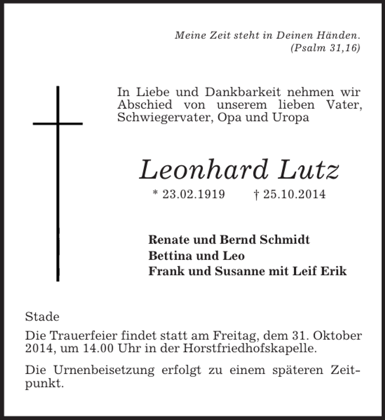 <p>Meine Zeit steht in Deinen Händen.<br />(Psalm 31,16)<br />In Liebe und Dankbarkeit nehmen wir Abschied von unserem lieben Vater, Schwiegervater, Opa und Uropa<br />Leonhard Lutz<br />* 23.02.1919 † 25.10.2014<br />Renate und Bernd Schmidt<br />Bettina und Leo<br />Frank und Susanne mit Leif Erik<br />Stade<br />Die Trauerfeier findet statt am Freitag, dem 31. Oktober 2014, um 14.00 Uhr in der Horstfriedhofskapelle.<br />Die Urnenbeisetzung erfolgt zu einem späteren Zeitpunkt.</p>