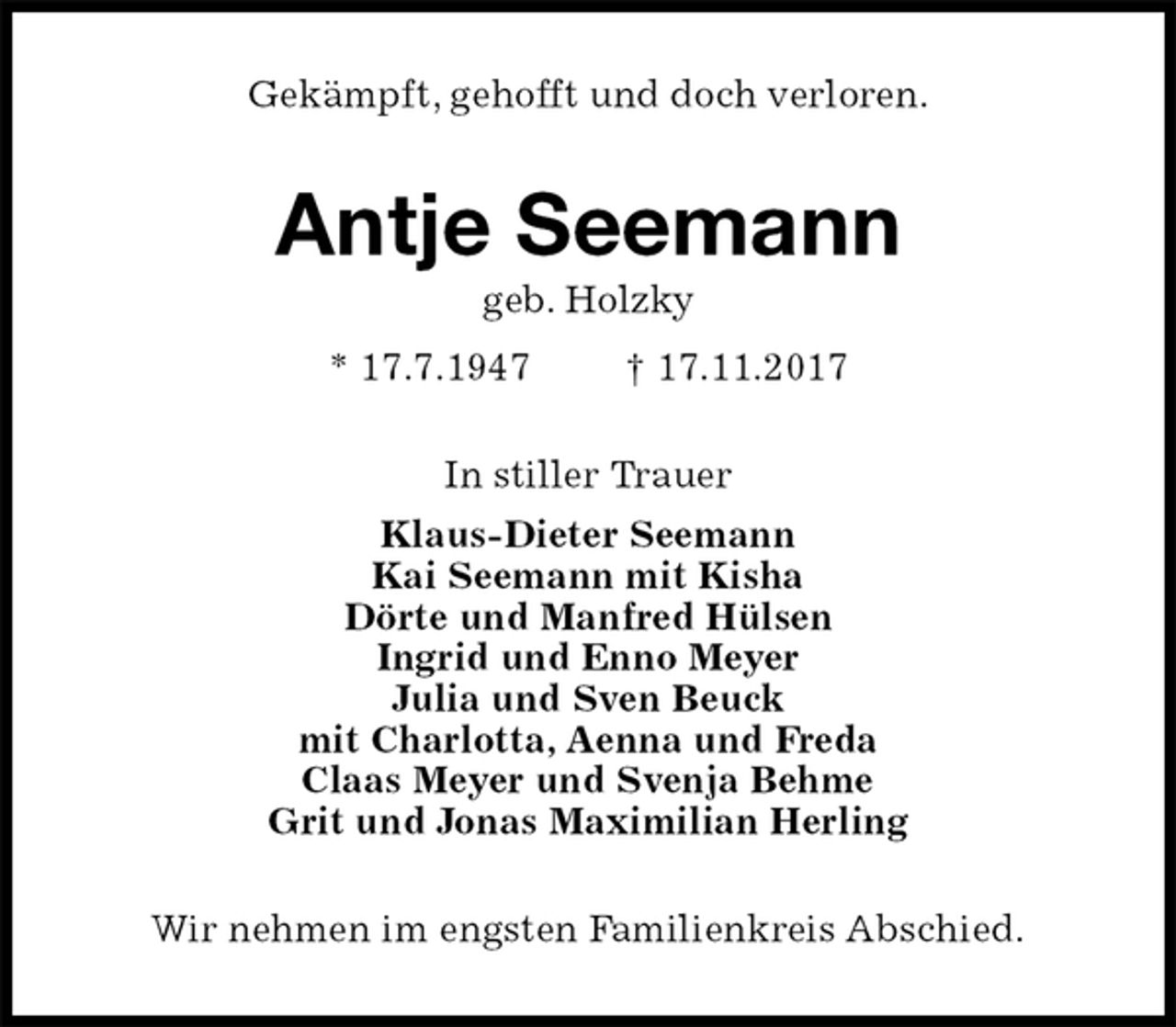 <p>Gekämpft, gehofft und doch verloren.<br />Antje Seemann<br />geb. Holzky<br />* 17.7.1947 † 17.11.2017<br />In stiller Trauer<br />Klaus-Dieter Seemann<br />Kai Seemann mit Kisha<br />Dörte und Manfred Hülsen<br />Ingrid und Enno Meyer<br />Julia und Sven Beuck<br />mit Charlotta, Aenna und Freda<br />Claas Meyer und Svenja Behme<br />Grit und Jonas Maximilian Herling<br />Wir nehmen im engsten Familienkreis Abschied.</p>