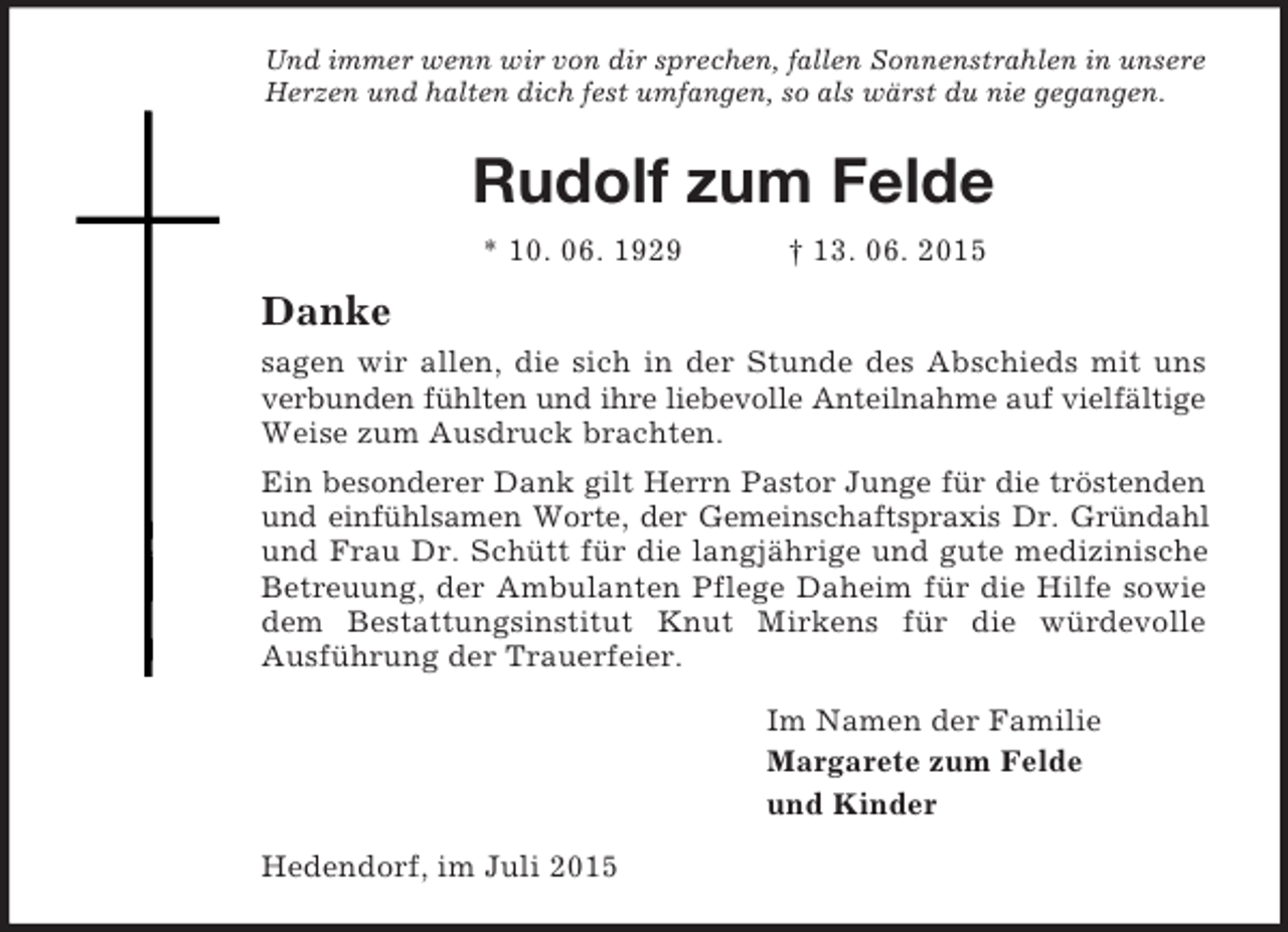 <p>Und immer wenn wir von dir sprechen, fallen Sonnenstrahlen in unsere Herzen und halten dich fest umfangen, so als wärst du nie gegangen.<br />Rudolf zum Felde<br />* 10. 06. 1929 † 13. 06. 2015<br />Danke<br />sagen wir allen, die sich in der Stunde des Abschieds mit uns verbunden fühlten und ihre liebevolle Anteilnahme auf vielfältige Weise zum Ausdruck brachten.<br />Ein besonderer Dank gilt Herrn Pastor Junge für die tröstenden<br />und einfühlsamen Worte, der Gemeinschaftspraxis Dr. Gründahl<br />und Frau Dr. Schütt für die langjährige und gute medizinische Betreuung, der Ambulanten Pflege Daheim für die Hilfe sowie dem Bestattungsinstitut Knut Mirkens für die würdevolle<br />Ausführung der Trauerfeier.<br />Im Namen der Familie<br />Margarete zum Felde<br />und Kinder<br />Hedendorf, im Juli 2015</p>
