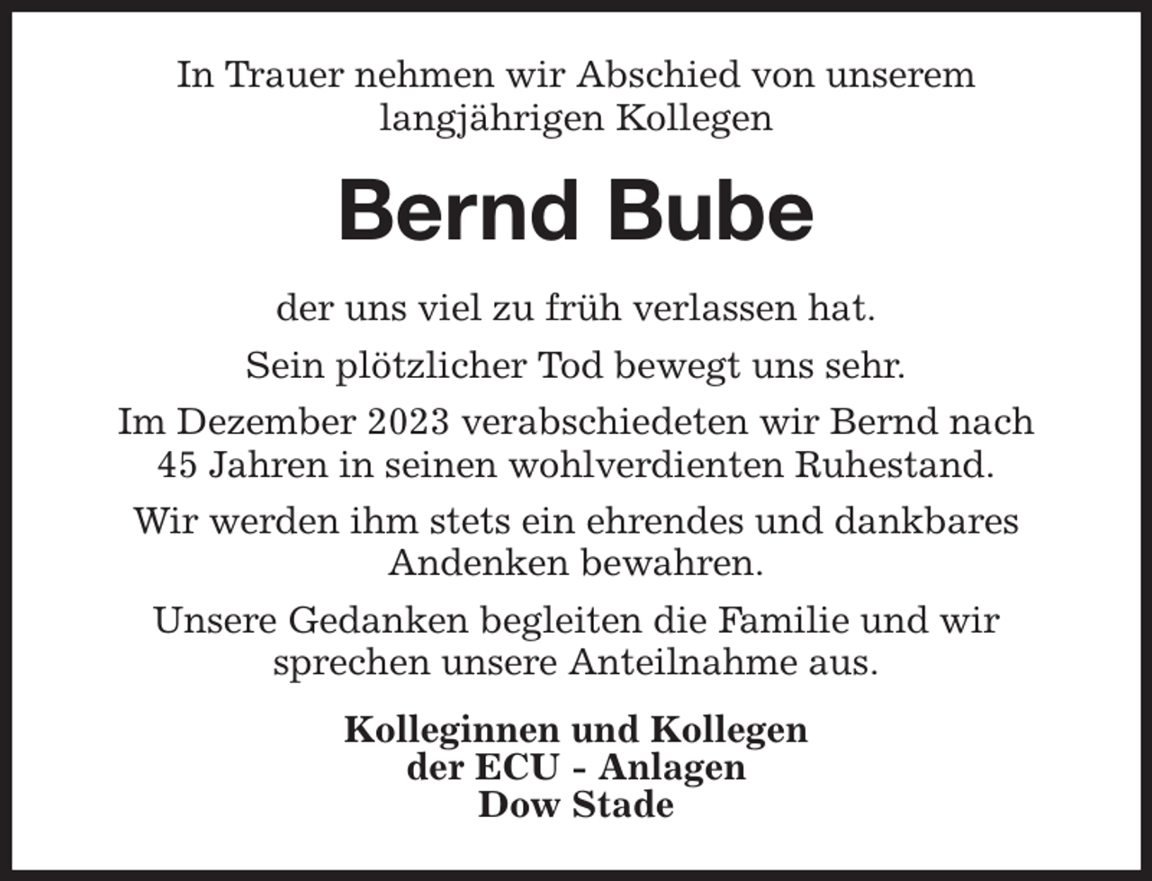 <p>In Trauer nehmen wir Abschied von unserem<br />langjährigen Kollegen<br />Bernd Bube<br />der uns viel zu früh verlassen hat.<br />Sein plötzlicher Tod bewegt uns sehr.<br />Im Dezember 2023 verabschiedeten wir Bernd nach<br />45 Jahren in seinen wohlverdienten Ruhestand.<br />Wir werden ihm stets ein ehrendes und dankbares<br />Andenken bewahren.<br />Unsere Gedanken begleiten die Familie und wir<br />sprechen unsere Anteilnahme aus.<br />Kolleginnen und Kollegen<br />der ECU - Anlagen<br />Dow Stade</p>
