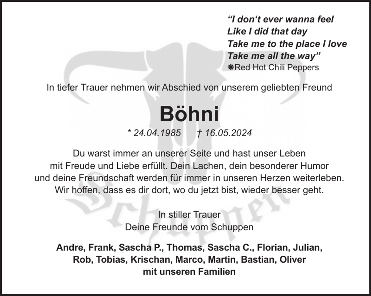 <p>“I don‘t ever wanna feel<br />Like I did that day<br />Take me to the place I love<br />Take me all the way”<br />Red Hot Chili Peppers</p><p>In tiefer Trauer nehmen wir Abschied von unserem geliebten Freund</p><p>Böhni</p><p>* 24.04.1985</p><p>† 16.05.2024</p><p>Du warst immer an unserer Seite und hast unser Leben<br />mit Freude und Liebe erfüllt. Dein Lachen, dein besonderer Humor<br />und deine Freundschaft werden für immer in unseren Herzen weiterleben.<br />Wir hoffen, dass es dir dort, wo du jetzt bist, wieder besser geht.<br />In stiller Trauer<br />Deine Freunde vom Schuppen<br />Andre, Frank, Sascha P., Thomas, Sascha C., Florian, Julian,<br />Rob, Tobias, Krischan, Marco, Martin, Bastian, Oliver<br />mit unseren Familien</p>
