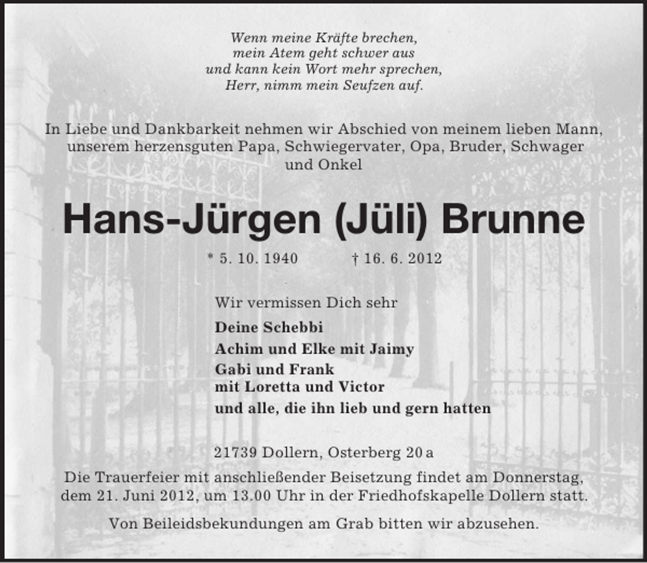 <p>Wenn meine Kräfte brechen,<br />mein Atem geht schwer aus<br />und kann kein Wort mehr sprechen,<br />Herr, nimm mein Seufzen auf.<br />In Liebe und Dankbarkeit nehmen wir Abschied von meinem lieben Mann, unserem herzensguten Papa, Schwiegervater, Opa, Bruder, Schwager<br />und Onkel<br />Hans-Jürgen (Jüli) Brunne<br />* 5. 10. 1940 † 16. 6. 2012<br />Wir vermissen Dich sehr<br />Deine Schebbi<br />Achim und Elke mit Jaimy<br />Gabi und Frank<br />mit Loretta und Victor<br />und alle, die ihn lieb und gern hatten<br />21739 Dollern, Osterberg 20 a<br />Die Trauerfeier mit anschließender Beisetzung findet am Donnerstag,<br />dem 21. Juni 2012, um 13.00 Uhr in der Friedhofskapelle Dollern statt.<br />Von Beileidsbekundungen am Grab bitten wir abzusehen.</p>