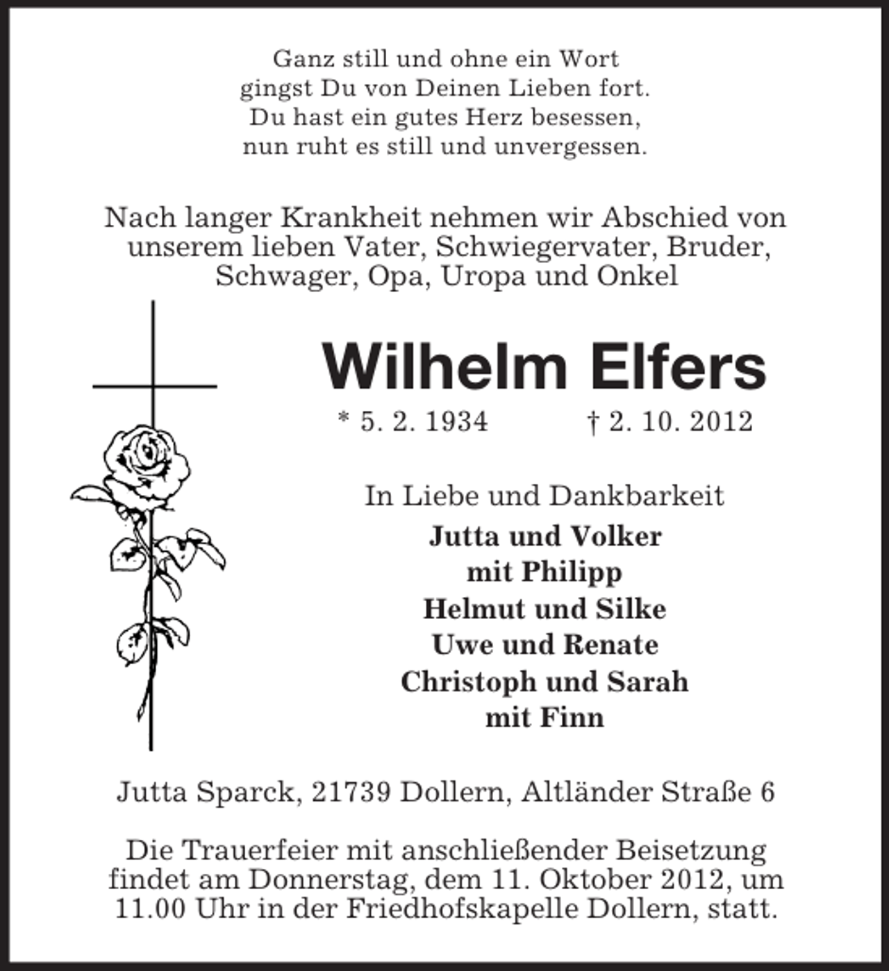 <p>Ganz still und ohne ein Wort<br />gingst Du von Deinen Lieben fort.<br />Du hast ein gutes Herz besessen,<br />nun ruht es still und unvergessen.</p><p>Nach langer Krankheit nehmen wir Abschied von<br />unserem lieben Vater, Schwiegervater, Bruder,<br />Schwager, Opa, Uropa und Onkel</p><p>Wilhelm Elfers<br />* 5. 2. 1934</p><p>† 2. 10. 2012</p><p>In Liebe und Dankbarkeit<br />Jutta und Volker<br />mit Philipp<br />Helmut und Silke<br />Uwe und Renate<br />Christoph und Sarah<br />mit Finn<br />Jutta Sparck, 21739 Dollern, Altländer Straße 6<br />Die Trauerfeier mit anschließender Beisetzung<br />findet am Donnerstag, dem 11. Oktober 2012, um<br />11.00 Uhr in der Friedhofskapelle Dollern, statt.</p>