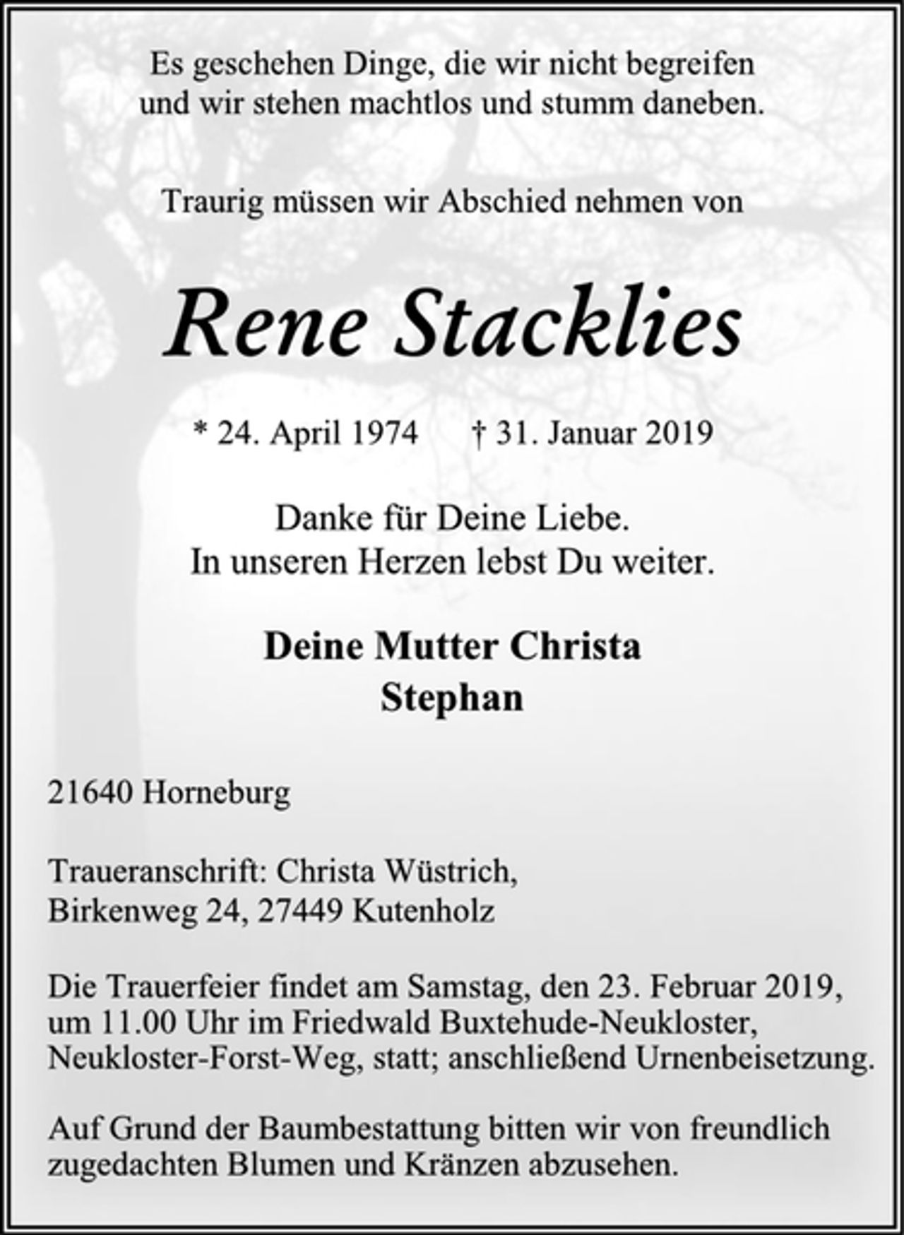 <p>Es geschehen Dinge, die wir nicht begreifen<br />und wir stehen machtlos und stumm daneben.<br />Traurig müssen wir Abschied nehmen von<br />Rene Stacklies<br />* 24. April 1974 † 31. Januar 2019<br />Danke für Deine Liebe.<br />In unseren Herzen lebst Du weiter.<br />Deine Mutter Christa<br />Stephan<br />21640 Horneburg<br />Traueranschrift: Christa Wüstrich,<br />Birkenweg 24, 27449 Kutenholz<br />Die Trauerfeier findet am Samstag, den 23. Februar 2019,<br />um 11.00 Uhr im Friedwald Buxtehude-Neukloster,<br />Neukloster-Forst-Weg, statt; anschließend Urnenbeisetzung.<br />Auf Grund der Baumbestattung bitten wir von freundlich<br />zugedachten Blumen und Kränzen abzusehen.</p>