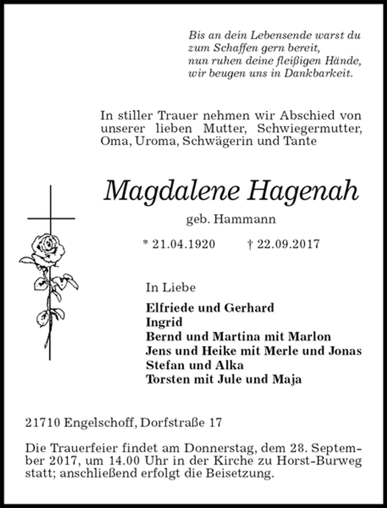 <p>Bis an dein Lebensende warst du<br />zum Schaffen gern bereit,<br />nun ruhen deine fleißigen Hände,<br />wir beugen uns in Dankbarkeit.<br />In stiller Trauer nehmen wir Abschied von<br />unserer lieben Mutter, Schwiegermutter, Oma, Uroma, Schwägerin und Tante<br />Magdalene Hagenah<br />geb. Hammann<br />* 21.04.1920 † 22.09.2017<br />In Liebe<br />Elfriede und Gerhard<br />Ingrid<br />Bernd und Martina mit Marlon<br />Jens und Heike mit Merle und Jonas<br />Stefan und Alka<br />Torsten mit Jule und Maja<br />21710 Engelschoff, Dorfstraße 17</p><p>Die Trauerfeier findet am Donnerstag, dem 28. September 2017, um 14.00 Uhr in der Kirche zu Horst-Burweg statt; anschließend erfolgt die Beisetzung.</p>
