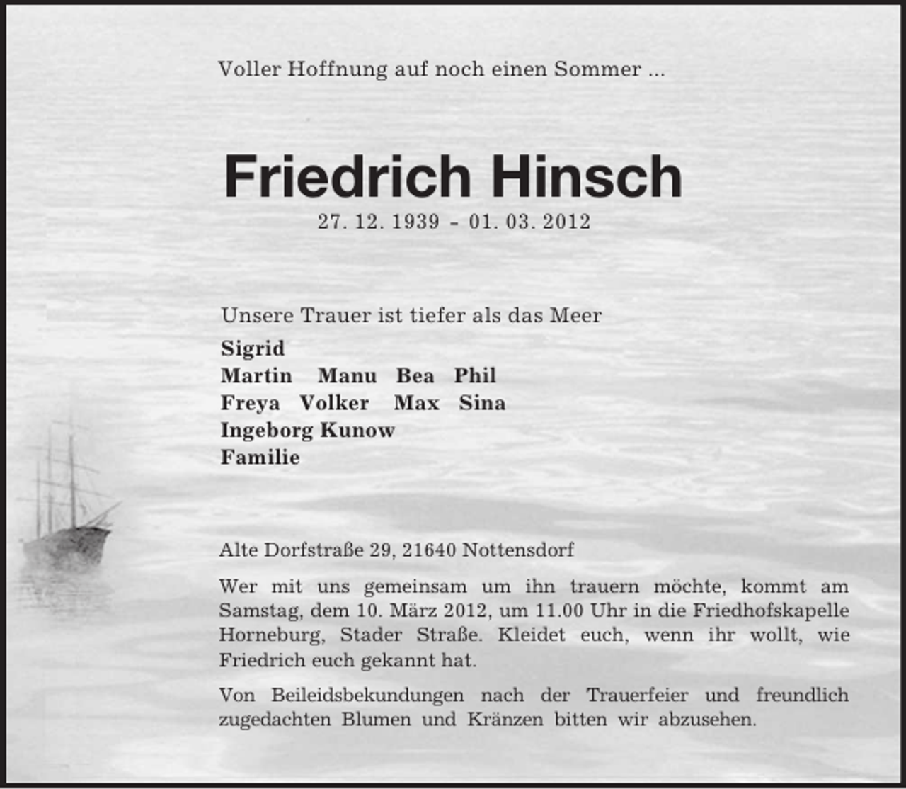 <p>Voller Hoffnung auf noch einen Sommer ...<br />Friedrich Hinsch<br />27. 12. 1939 - 01. 03. 2012<br />Unsere Trauer ist tiefer als das Meer<br />Sigrid<br />Martin Manu Bea Phil<br />Freya Volker Max Sina<br />Ingeborg Kunow<br />Familie<br />Alte Dorfstraße 29, 21640 Nottensdorf<br />Wer mit uns gemeinsam um ihn trauern möchte, kommt am<br />Samstag, dem 10. März 2012, um 11.00 Uhr in die Friedhofskapelle Horneburg, Stader Straße. Kleidet euch, wenn ihr wollt, wie<br />Friedrich euch gekannt hat.<br />Von Beileidsbekundungen nach der Trauerfeier und freundlich<br />zugedachten Blumen und Kränzen bitten wir abzusehen.</p>