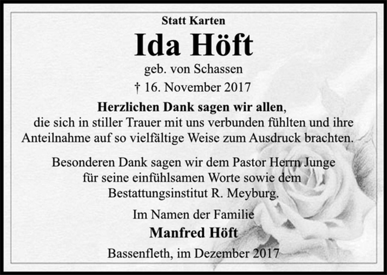 <p>Statt Karten</p><p>Ida Höft</p><p>geb. von Schassen<br />† 16. November 2017<br />Herzlichen Dank sagen wir allen,</p><p>die sich in stiller Trauer mit uns verbunden fühlten und ihre<br />Anteilnahme auf so vielfältige Weise zum Ausdruck brachten.</p><p>Besonderen Dank sagen wir dem Pastor Herrn Junge<br />für seine einfühlsamen Worte sowie dem<br />Bestattungsinstitut R. Meyburg.</p><p>Im Namen der Familie</p><p>Manfred Höft</p><p>Bassenfleth, im Dezember 2017</p>