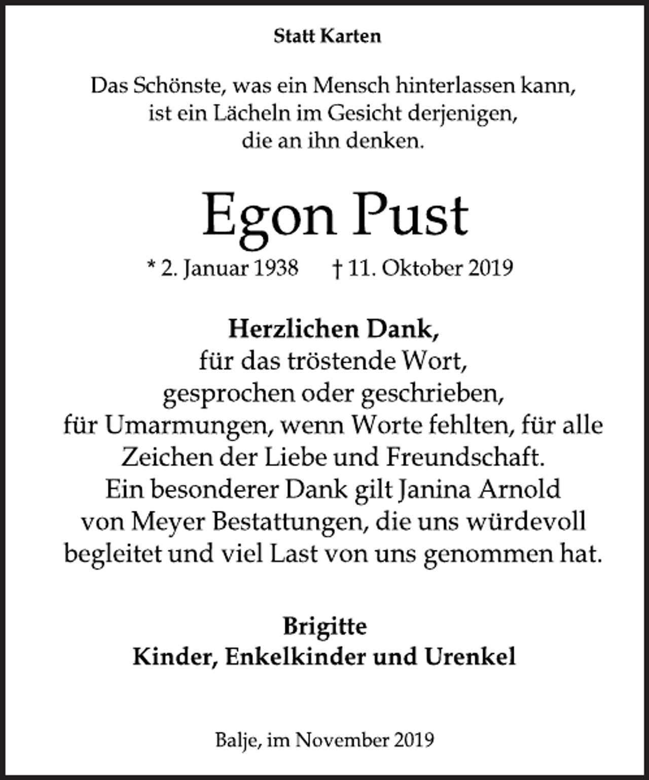 <p>Statt Karten<br />Das Schönste, was ein Mensch hinterlassen kann, ist ein Lächeln<br />im Gesicht derjenigen, die an ihn denken.<br />Egon Pust<br />* 2. Januar 1938 + 11. Oktober 2019<br />Herzlichen Dank,<br />für das tröstende Wort,<br />gesprochen oder geschrieben,<br />für Umarmungen, wenn Worte fehlten, für alle<br />Zeichen der Liebe und Freundschaft.<br />Ein besonderer Dank gilt Janina Arnold von Meyer Bestattungen, die uns würdevoll begleitet und viel Last von uns genommen hat.<br />Brigitte<br />Kinder, Enkelkinder und Urenkel<br />Balje, im November 2019</p>