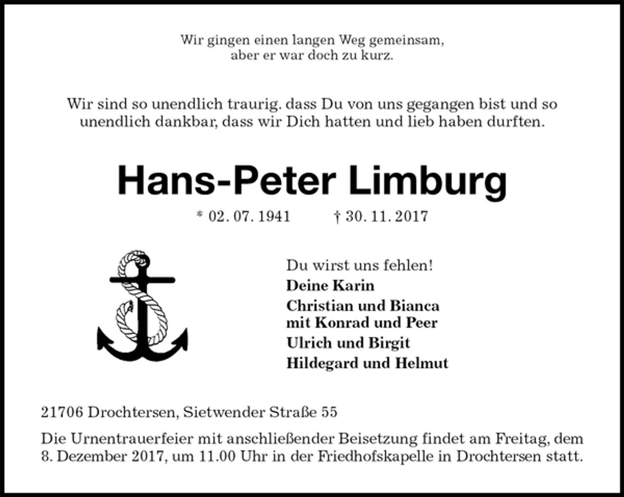 <p>Wir gingen einen langen Weg gemeinsam,<br />aber er war doch zu kurz.<br />Wir sind so unendlich traurig. dass Du von uns gegangen bist und so<br />unendlich dankbar, dass wir Dich hatten und lieb haben durften.<br />Hans-Peter Limburg<br />* 02. 07. 1941 † 30. 11. 2017<br />Du wirst uns fehlen!<br />Deine Karin<br />Christian und Bianca<br />mit Konrad und Peer<br />Ulrich und Birgit<br />Hildegard und Helmut<br />21706 Drochtersen, Sietwender Straße 55<br />Die Urnentrauerfeier mit anschließender Beisetzung findet am Freitag, dem 8. Dezember 2017, um 11.00 Uhr in der Friedhofskapelle in Drochtersen statt.</p>