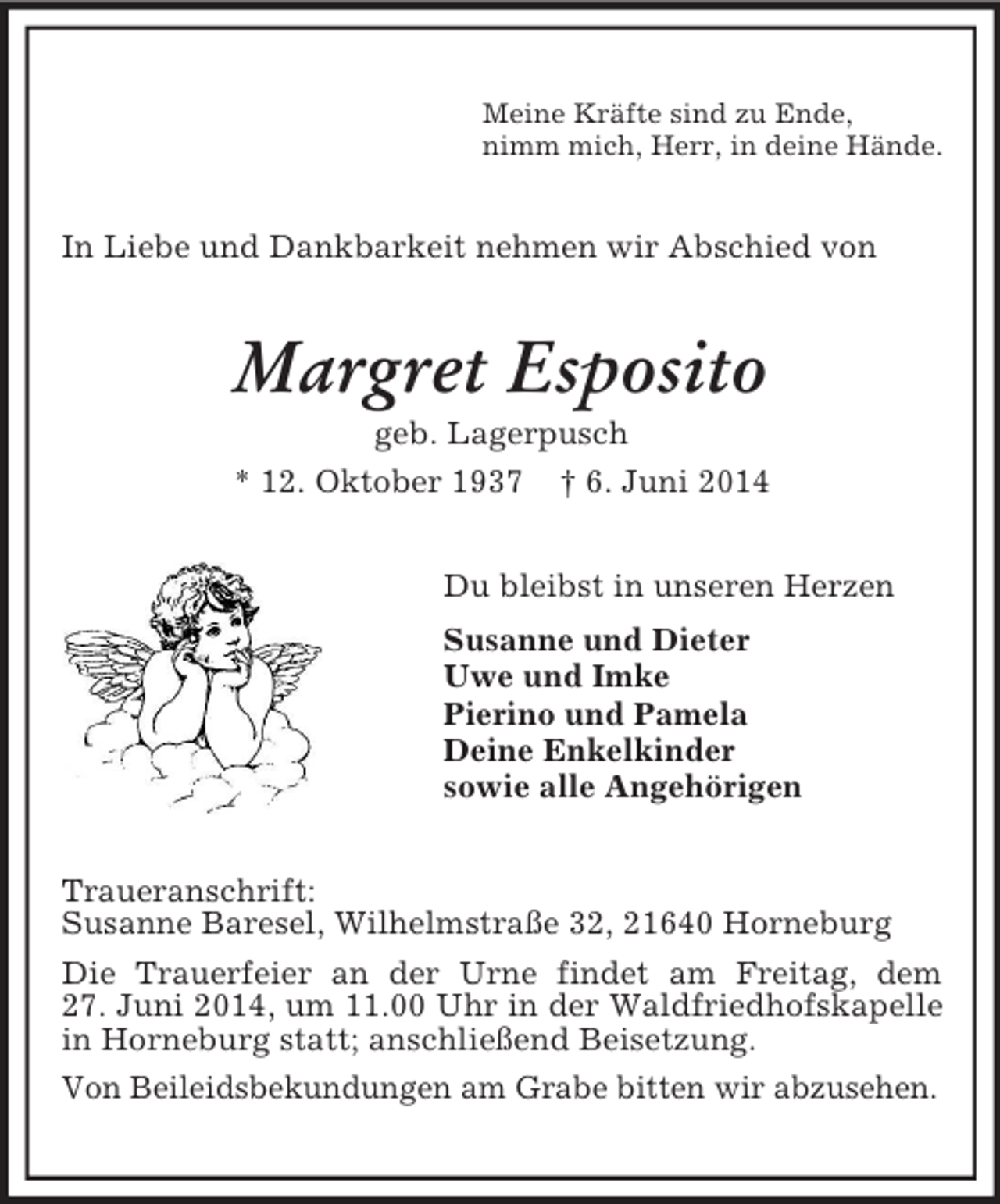 <p>Meine Kräfte sind zu Ende,<br />nimm mich, Herr, in deine Hände.<br />In Liebe und Dankbarkeit nehmen wir Abschied von<br />Margret Esposito<br />geb. Lagerpusch<br />* 12. Oktober 1937 † 6. Juni 2014<br />Du bleibst in unseren Herzen<br />Susanne und Dieter<br />Uwe und Imke<br />Pierino und Pamela<br />Deine Enkelkinder<br />sowie alle Angehörigen<br />Traueranschrift:<br />Susanne Baresel, Wilhelmstraße 32, 21640 Horneburg<br />Die Trauerfeier an der Urne findet am Freitag, dem<br />27. Juni 2014, um 11.00 Uhr in der Waldfriedhofskapelle in Horneburg statt; anschließend Beisetzung.<br />Von Beileidsbekundungen am Grabe bitten wir abzusehen.</p>