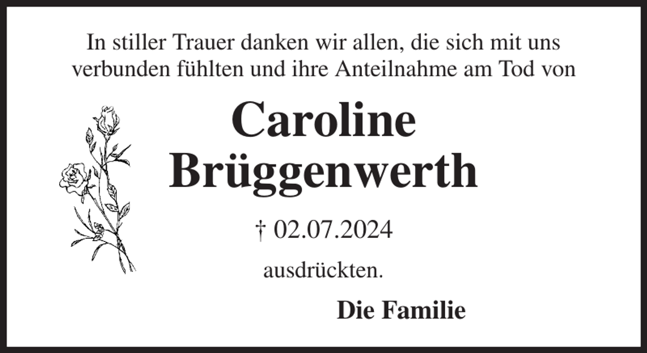 <p>In stiller Trauer danken wir allen, die sich mit uns<br />verbunden fühlten und ihre Anteilnahme am Tod von<br />Caroline<br />Brüggenwerth<br />† 02.07.2024<br />ausdrückten.<br />Die Familie</p>