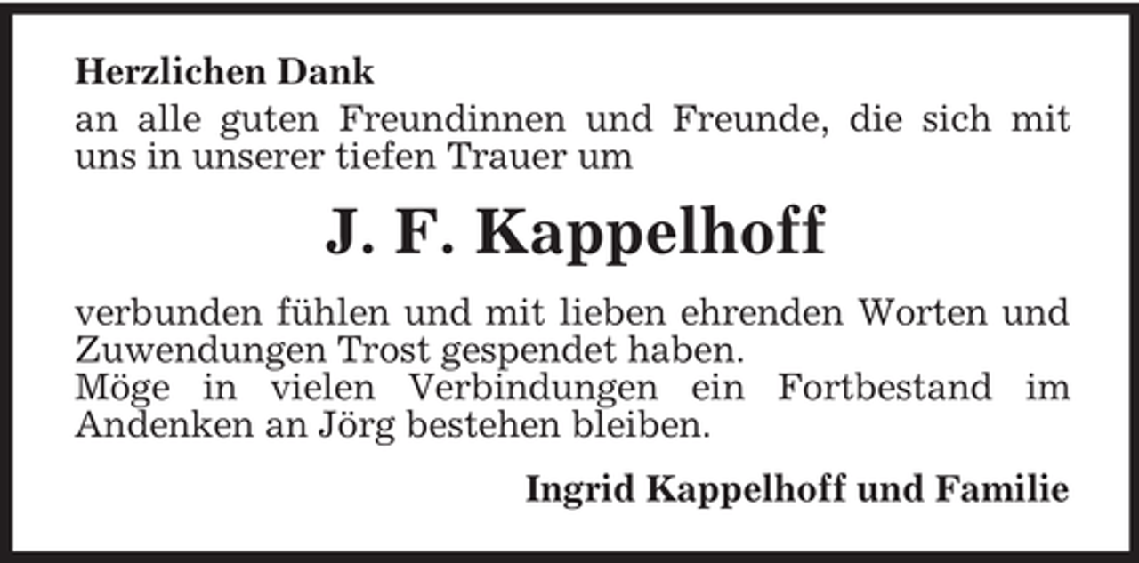 <p>Herzlichen Dank<br />an alle guten Freundinnen und Freunde, die sich mit<br />uns in unserer tiefen Trauer um</p><p>J. F. Kappelhoff<br />verbunden fühlen und mit lieben ehrenden Worten und<br />Zuwendungen Trost gespendet haben.<br />Möge in vielen Verbindungen ein Fortbestand im<br />Andenken an Jörg bestehen bleiben.<br />Ingrid Kappelhoff und Familie</p>
