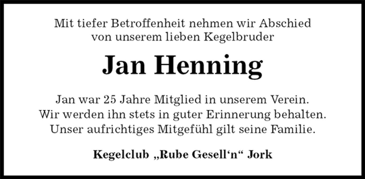 <p>Mit tiefer Betroffenheit nehmen wir Abschied<br />von unserem lieben Kegelbruder<br />Kegelclub „Rube Gesell‘n“ Jork<br />Jan Henning<br />Jan war 25 Jahre Mitglied in unserem Verein.<br />Wir werden ihn stets in guter Erinnerung behalten.<br />Unser aufrichtiges Mitgefühl gilt seine Familie.</p>