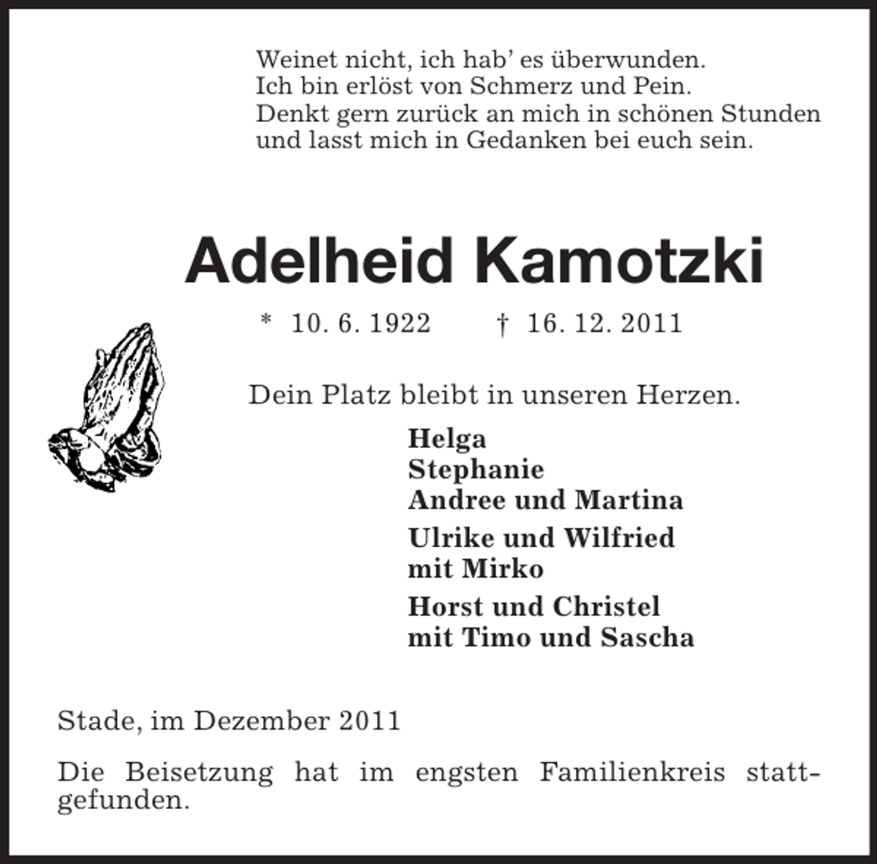 <p>Weinet nicht, ich hab’ es überwunden.<br />Ich bin erlöst von Schmerz und Pein.<br />Denkt gern zurück an mich in schönen Stunden<br />und lasst mich in Gedanken bei euch sein.<br />Adelheid Kamotzki<br />* 10. 6. 1922 † 16. 12. 2011<br />Dein Platz bleibt in unseren Herzen.<br />Helga<br />Stephanie<br />Andree und Martina<br />Ulrike und Wilfried<br />mit Mirko<br />Horst und Christel<br />mit Timo und Sascha<br />Stade, im Dezember 2011<br />Die Beisetzung hat im engsten Familienkreis stattgefunden.</p>