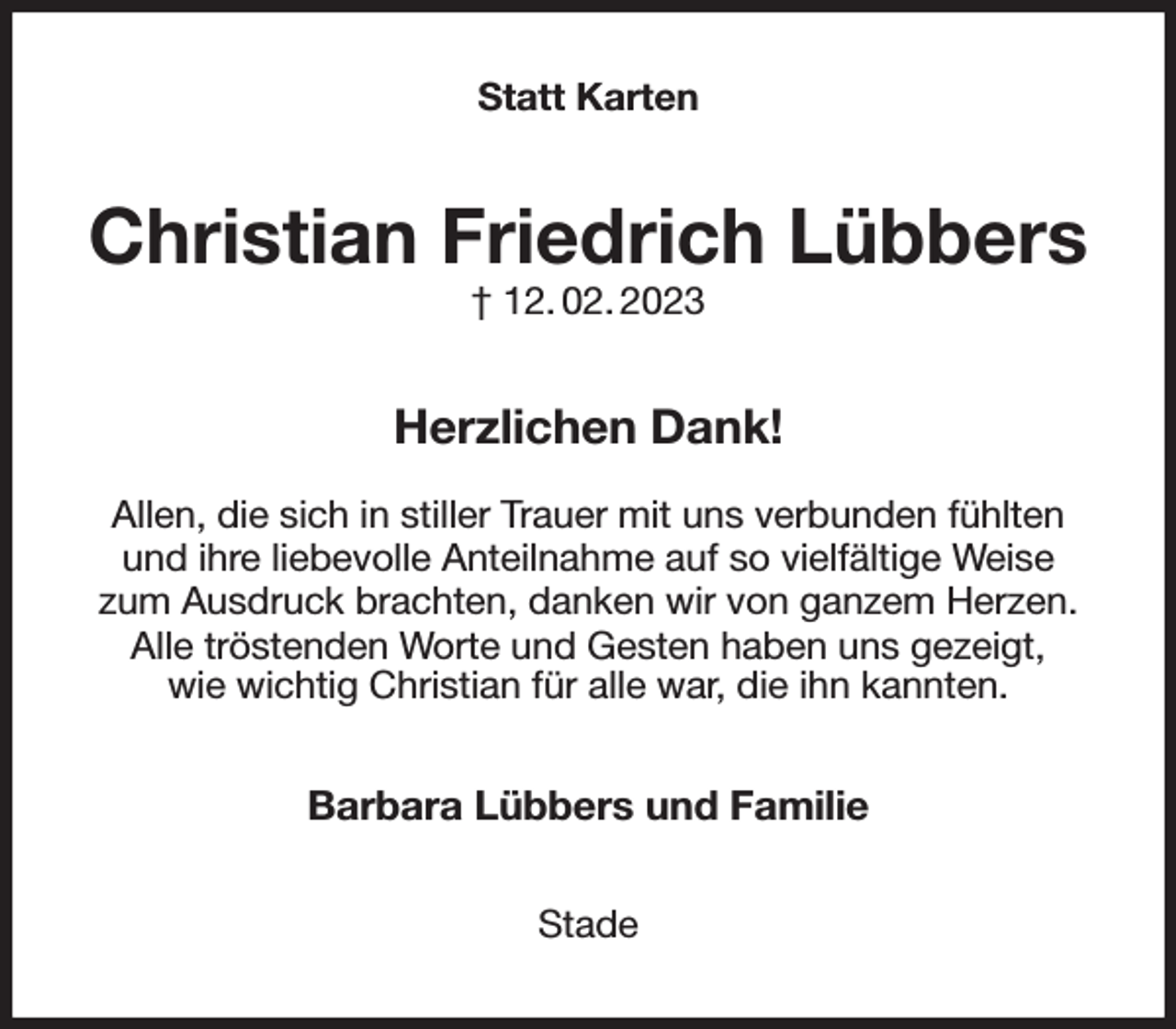 <p>Statt Karten<br />Christian Friedrich Lübbers<br />† 12. 02. 2023<br />Herzlichen Dank!</p><p>Allen, die sich in stiller Trauer mit uns verbunden fühlten und ihre liebevolle Anteilnahme auf so vielfältige Weise<br />zum Ausdruck brachten, danken wir von ganzem Herzen.<br />Alle tröstenden Worte und Gesten haben uns gezeigt,<br />wie wichtig Christian für alle war, die ihn kannten.<br />Barbara Lübbers und Familie<br />Stade</p>