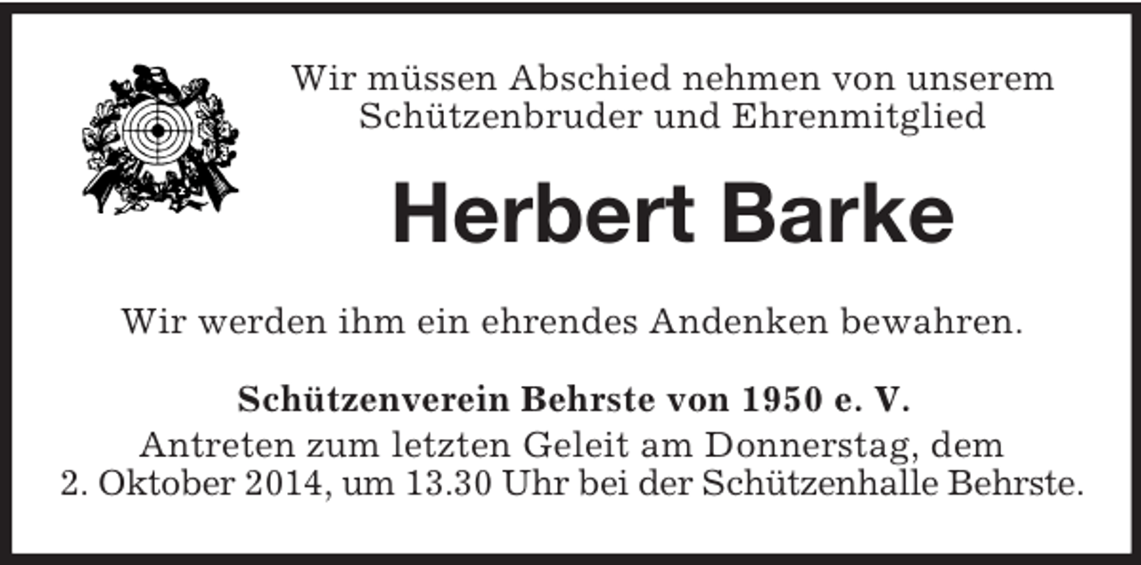 <p>Wir müssen Abschied nehmen von unserem Schützenbruder und Ehrenmitglied<br />Herbert Barke<br />Wir werden ihm ein ehrendes Andenken bewahren.<br />Schützenverein Behrste von 1950 e. V.<br />Antreten zum letzten Geleit am Donnerstag, dem<br />2. Oktober 2014, um 13.30 Uhr bei der Schützenhalle Behrste.</p>