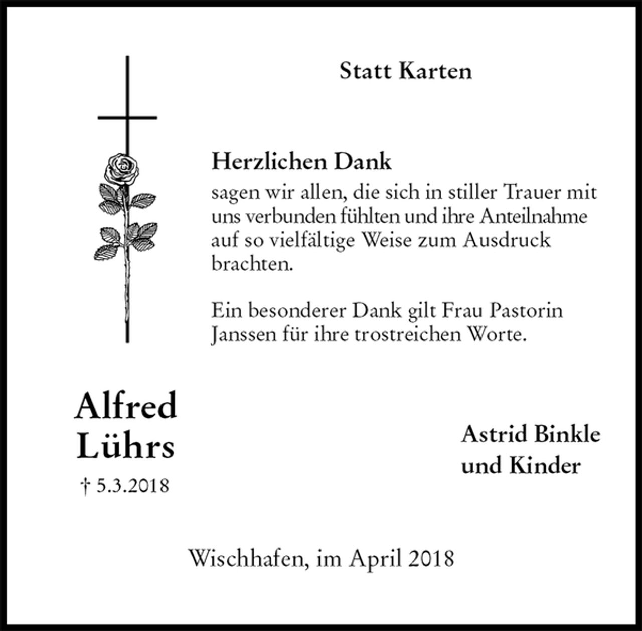 <p>Statt Karten<br />Herzlichen Dank<br />sagen wir allen, die sich in stiller Trauer mit uns verbunden fühlten und ihre Anteilnahme auf so vielfältige Weise zum Ausdruck brachten.</p><p>Ein besonderer Dank gilt Frau Pastorin Janssen für ihre trostreichen Worte.<br />Astrid Binkle<br />und Kinder<br />Wischhafen, im April 2018<br />Alfred<br />Lührs<br />† 5.3.2018</p>