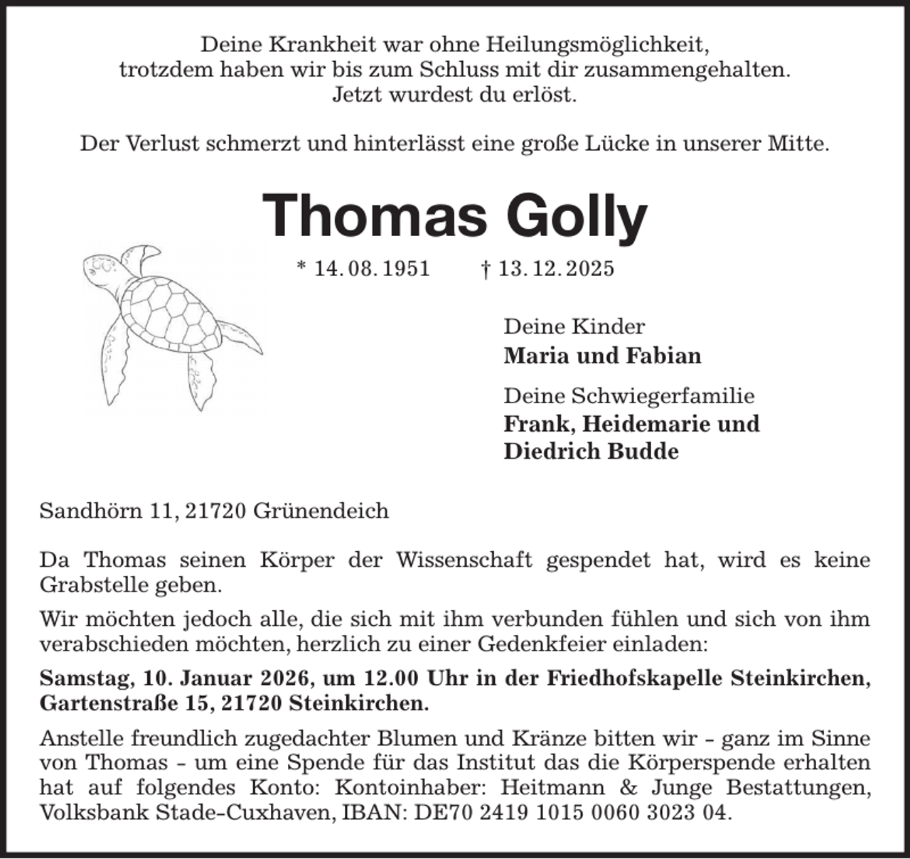 <p>Deine Krankheit war ohne Heilungsmöglichkeit,<br />trotzdem haben wir bis zum Schluss mit dir zusammengehalten.<br />Jetzt wurdest du erlöst.</p><p>Der Verlust schmerzt und hinterlässt eine große Lücke in unserer Mitte.<br />Thomas Golly<br />* 14. 08. 1951 † 13. 12. 2025<br />Deine Kinder<br />Maria und Fabian<br />Deine Schwiegerfamilie<br />Frank, Heidemarie und<br />Diedrich Budde<br />Sandhörn 11, 21720 Grünendeich</p><p>Da Thomas seinen Körper der Wissenschaft gespendet hat, wird es keine<br />Grabstelle geben.<br />Wir möchten jedoch alle, die sich mit ihm verbunden fühlen und sich von ihm verabschieden möchten, herzlich zu einer Gedenkfeier einladen:<br />Samstag, 10. Januar 2026, um 12.00 Uhr in der Friedhofskapelle Steinkirchen, Gartenstraße 15, 21720 Steinkirchen.<br />Anstelle freundlich zugedachter Blumen und Kränze bitten wir - ganz im Sinne<br />von Thomas - um eine Spende für das Institut das die Körperspende erhalten hat auf folgendes Konto: Kontoinhaber: Heitmann &amp; Junge Bestattungen, Volksbank Stade-Cuxhaven, IBAN: DE70 2419 1015 0060 3023 04.</p>