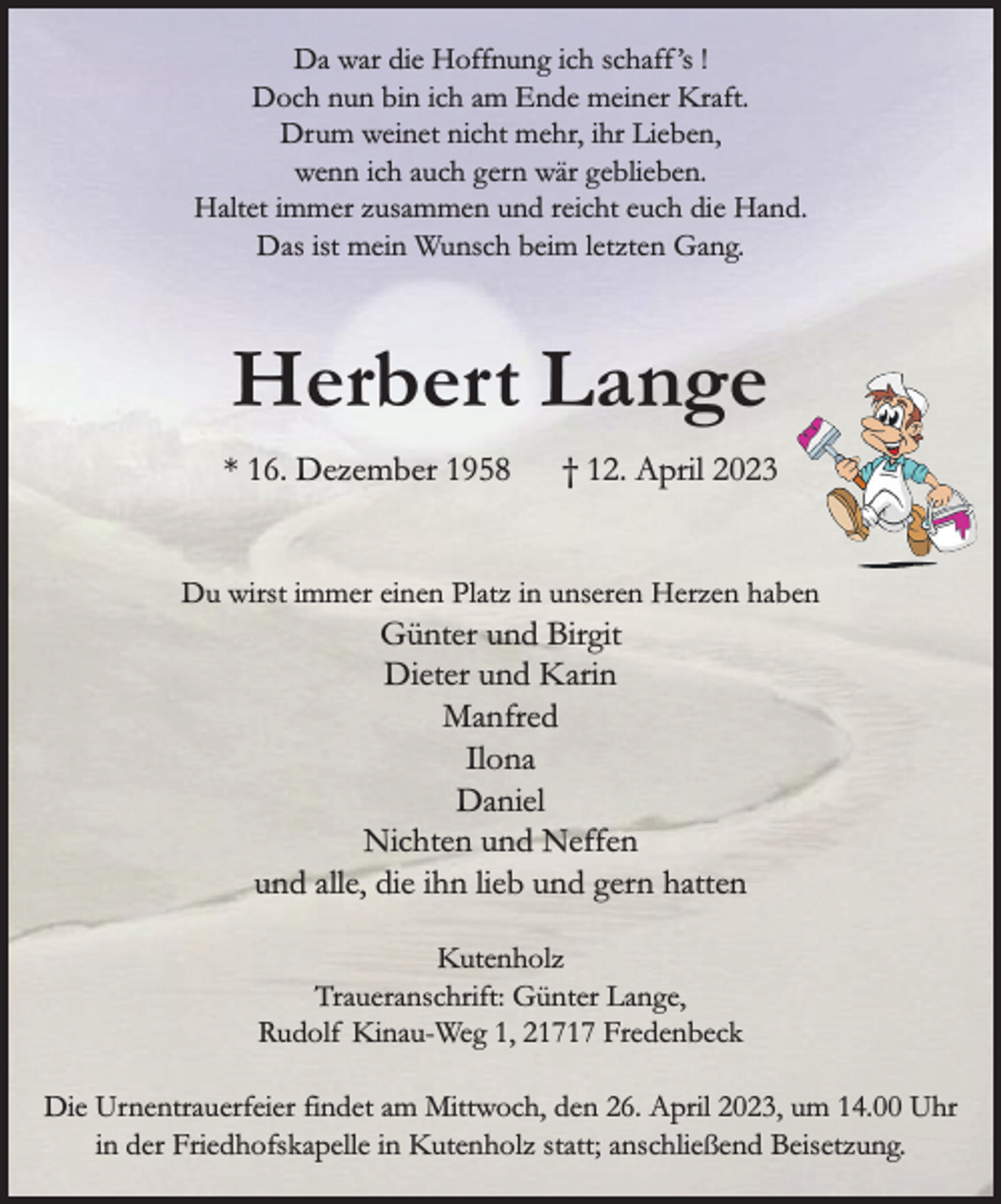 <p>Da war die Hoffnung ich schaff's !<br />Doch nun bin ich am Ende meiner Kraft.<br />Drum weinet nicht mehr, ihr Lieben,<br />wenn ich auch gern wär geblieben.<br />Haltet immer zusammen und reicht euch die Hand.<br />Das ist mein Wunsch beim letzten Gang.<br />Herbert Lange<br />* 16. Dezember 1958 † 12. April 2023<br />Du wirst immer einen Platz in unseren Herzen haben<br />Günter und Birgit<br />Dieter und Karin<br />Manfred<br />Ilona<br />Daniel<br />Nichten und Neffen<br />und alle, die ihn lieb und gern hatten<br />Kutenholz<br />Traueranschrift: Günter Lange, Rudolf Kinau-Weg 1, 21717 Fredenbeck<br />Die Urnentrauerfeier findet am Mittwoch, den 26. April 2023, um 14.00 Uhr in der Friedhofskapelle in Kutenholz statt; anschließend Beisetzung.</p>