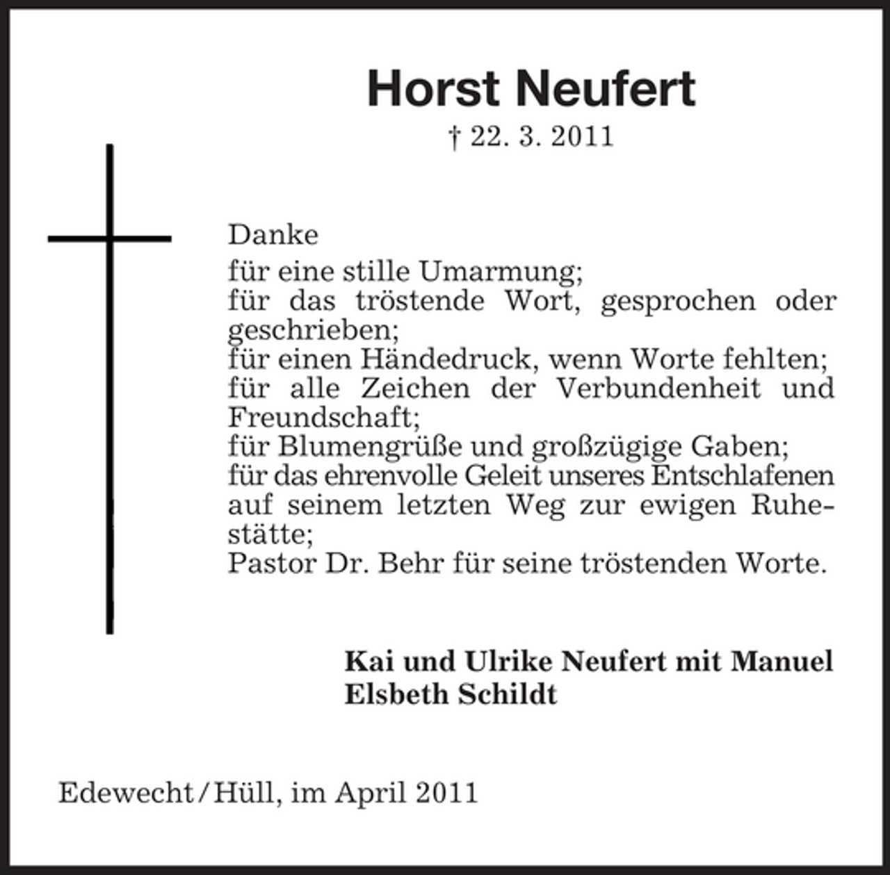 <p>Horst Neufert<br />† 22. 3. 2011 Danke für eine stille Umarmung; für das tröstende Wort, gesprochen oder geschrieben; für einen Händedruck, wenn Worte fehlten; für alle Zeichen der Verbundenheit und Freundschaft; für Blumengrüße und großzügige Gaben; für das ehrenvolle Geleit unseres Entschlafenen auf seinem letzten Weg zur ewigen Ruhestätte; Pastor Dr. Behr für seine tröstenden Worte. Kai und Ulrike Neufert mit Manuel Elsbeth Schildt</p><p>Edewecht / Hüll, im April 2011</p>