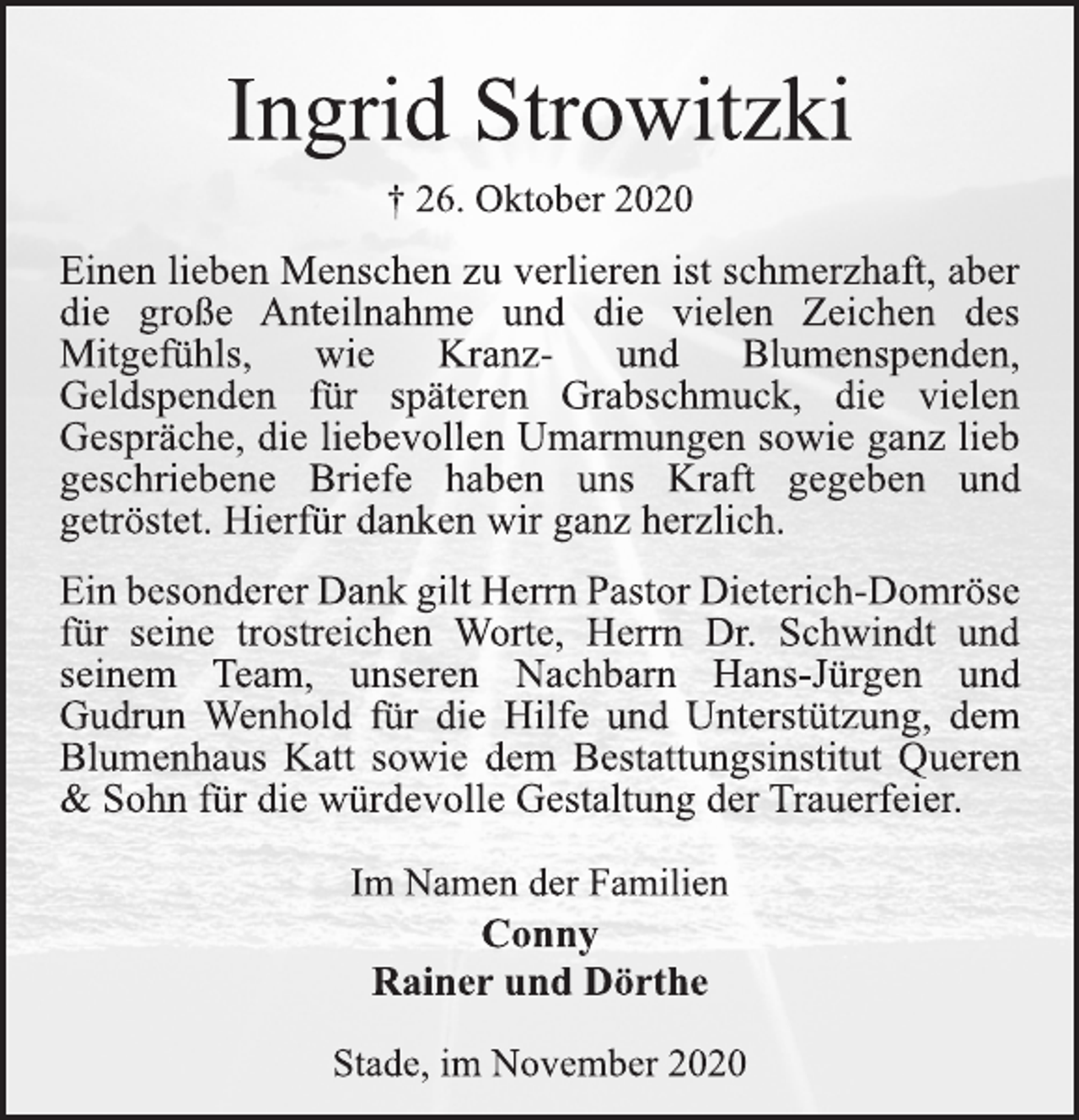 <p>Ingrid Strowitzki<br />† 26. Oktober 2020<br />Einen lieben Menschen zu verlieren ist schmerzhaft, aber die große Anteilnahme und die vielen Zeichen des Mitgefühls, wie Kranz- und Blumenspenden, Geldspenden für späteren Grabschmuck, die vielen Gespräche, die liebevollen Umarmungen sowie ganz lieb geschriebene Briefe haben uns Kraft gegeben und getröstet. Hierfür danken wir ganz herzlich. EinbesondererDankgiltHerrnPastorDieterich-Domröse für seine trostreichen Worte, Herrn Dr. Schwindt und seinem Team, unseren Nachbarn Hans-Jürgen und Gudrun Wenhold für die Hilfe und Unterstützung, dem Blumenhaus Katt sowie dem Bestattungsinstitut Queren &amp; Sohn für die würdevolle Gestaltung der Trauerfeier.<br />Im Namen der Familien<br />Conny Rainer und Dörthe<br />Stade, im November 2020</p>