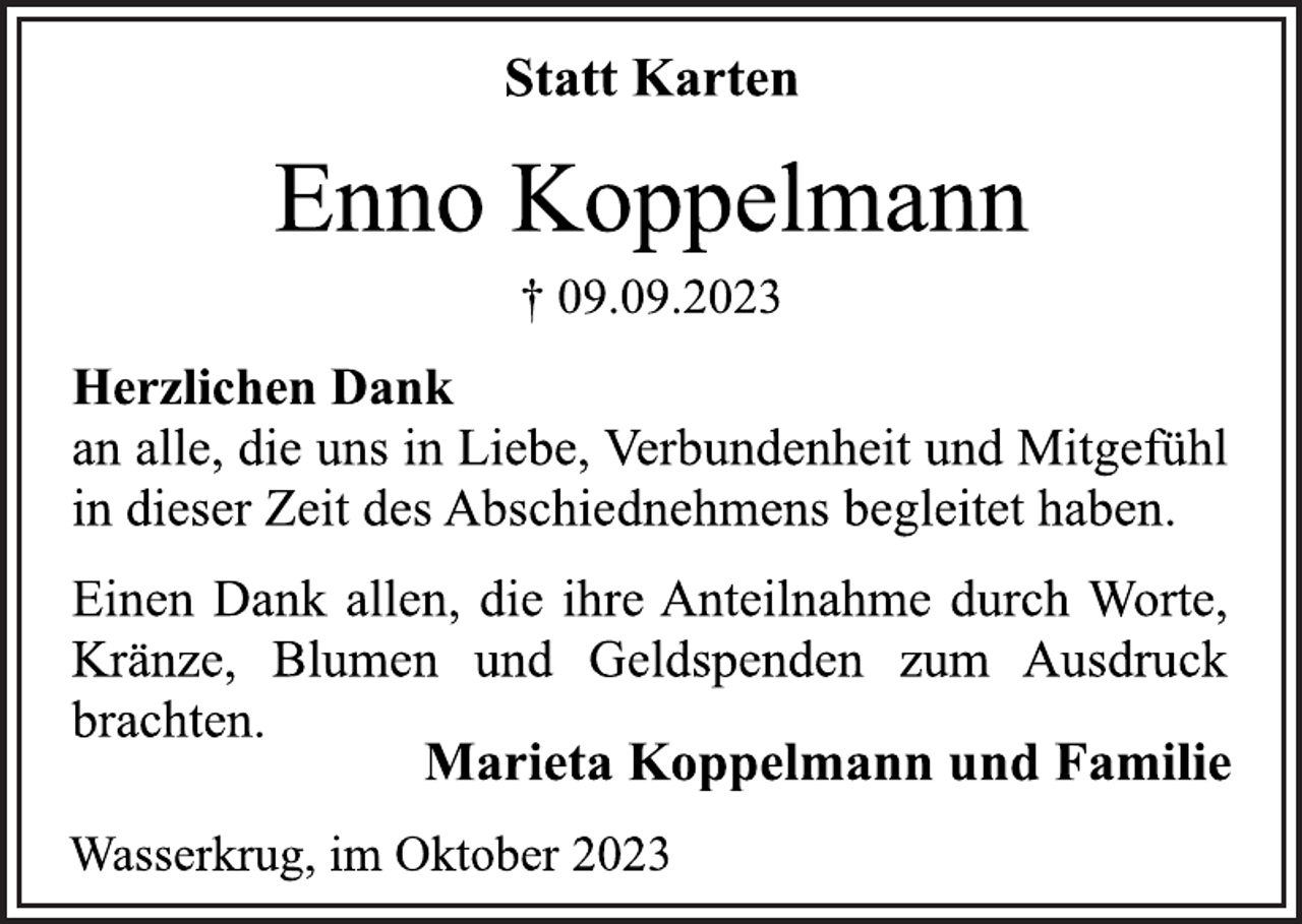 <p>Statt Karten<br />Enno Koppelmann<br />† 09.09.2023<br />Herzlichen Dank<br />an alle, die uns in Liebe, Verbundenheit und Mitgefühl<br />in dieser Zeit des Abschiednehmens begleitet haben.<br />Einen Dank allen, die ihre Anteilnahme durch Worte,<br />Kränze, Blumen und Geldspenden zum Ausdruck<br />brachten.<br />Marieta Koppelmann und Familie<br />Wasserkrug, im Oktober 2023</p>