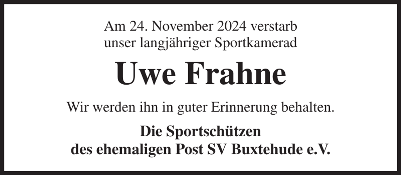<p>Am 24. November 2024 verstarb<br />unser langjähriger Sportkamerad<br />Uwe Frahne<br />Wir werden ihn in guter Erinnerung behalten.<br />Die Sportschützen<br />des ehemaligen Post SV Buxtehude e.V.</p>